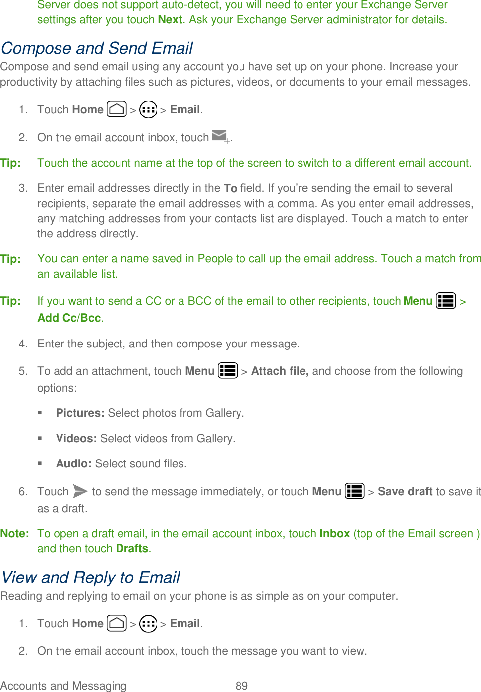 Accounts and Messaging  89   Server does not support auto-detect, you will need to enter your Exchange Server settings after you touch Next. Ask your Exchange Server administrator for details.  Compose and Send Email Compose and send email using any account you have set up on your phone. Increase your productivity by attaching files such as pictures, videos, or documents to your email messages. 1.  Touch Home   &gt;   &gt; Email. 2.  On the email account inbox, touch  . Tip:  Touch the account name at the top of the screen to switch to a different email account.  3.  Enter email addresses directly in the To field. If you’re sending the email to several recipients, separate the email addresses with a comma. As you enter email addresses, any matching addresses from your contacts list are displayed. Touch a match to enter the address directly. Tip:  You can enter a name saved in People to call up the email address. Touch a match from an available list. Tip:  If you want to send a CC or a BCC of the email to other recipients, touch Menu   &gt; Add Cc/Bcc. 4.  Enter the subject, and then compose your message. 5.  To add an attachment, touch Menu   &gt; Attach file, and choose from the following options:  Pictures: Select photos from Gallery.  Videos: Select videos from Gallery.  Audio: Select sound files. 6.  Touch   to send the message immediately, or touch Menu   &gt; Save draft to save it as a draft. Note:  To open a draft email, in the email account inbox, touch Inbox (top of the Email screen ) and then touch Drafts. View and Reply to Email Reading and replying to email on your phone is as simple as on your computer. 1.  Touch Home   &gt;   &gt; Email. 2.  On the email account inbox, touch the message you want to view. 