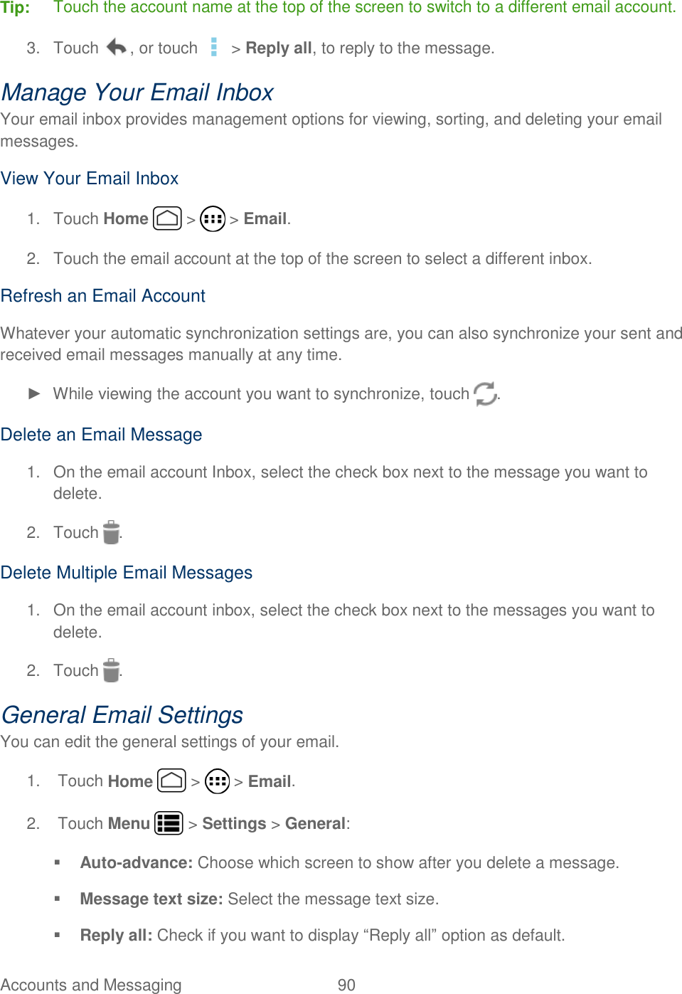 Accounts and Messaging  90   Tip:  Touch the account name at the top of the screen to switch to a different email account. 3.  Touch  , or touch   &gt; Reply all, to reply to the message. Manage Your Email Inbox Your email inbox provides management options for viewing, sorting, and deleting your email messages. View Your Email Inbox 1.  Touch Home   &gt;   &gt; Email. 2.  Touch the email account at the top of the screen to select a different inbox. Refresh an Email Account Whatever your automatic synchronization settings are, you can also synchronize your sent and received email messages manually at any time. ►  While viewing the account you want to synchronize, touch  . Delete an Email Message 1.  On the email account Inbox, select the check box next to the message you want to delete. 2.  Touch  . Delete Multiple Email Messages 1.  On the email account inbox, select the check box next to the messages you want to delete. 2.  Touch  . General Email Settings You can edit the general settings of your email.  1.  Touch Home   &gt;   &gt; Email. 2.  Touch Menu   &gt; Settings &gt; General:  Auto-advance: Choose which screen to show after you delete a message.  Message text size: Select the message text size.  Reply all: Check if you want to display “Reply all” option as default. 
