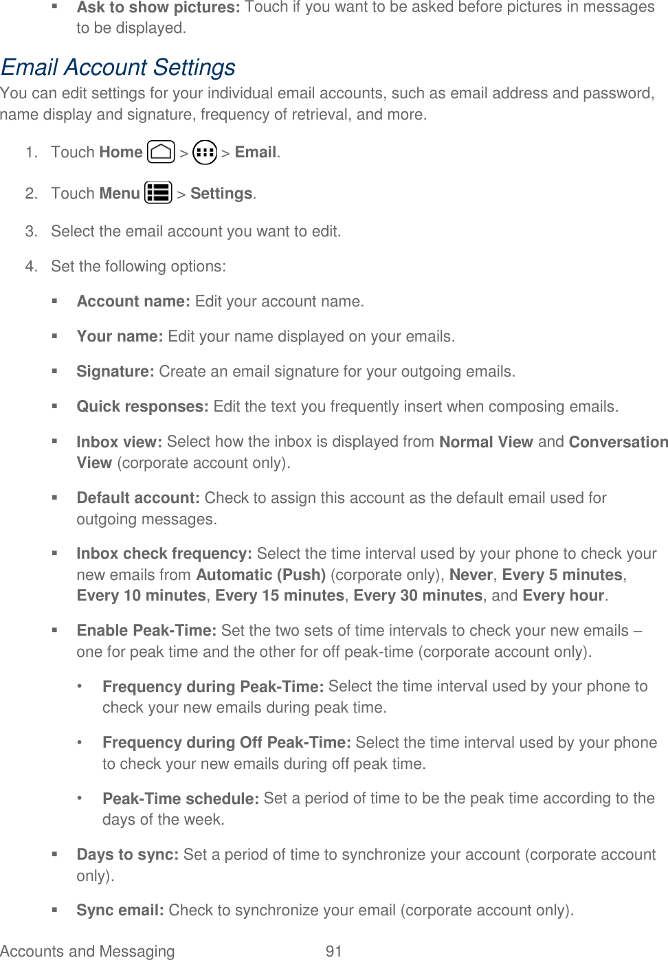 Accounts and Messaging  91    Ask to show pictures: Touch if you want to be asked before pictures in messages to be displayed. Email Account Settings You can edit settings for your individual email accounts, such as email address and password, name display and signature, frequency of retrieval, and more. 1.  Touch Home   &gt;   &gt; Email. 2.  Touch Menu   &gt; Settings. 3.  Select the email account you want to edit. 4.  Set the following options:   Account name: Edit your account name.  Your name: Edit your name displayed on your emails.  Signature: Create an email signature for your outgoing emails.  Quick responses: Edit the text you frequently insert when composing emails.  Inbox view: Select how the inbox is displayed from Normal View and Conversation View (corporate account only).  Default account: Check to assign this account as the default email used for outgoing messages.   Inbox check frequency: Select the time interval used by your phone to check your new emails from Automatic (Push) (corporate only), Never, Every 5 minutes, Every 10 minutes, Every 15 minutes, Every 30 minutes, and Every hour.  Enable Peak-Time: Set the two sets of time intervals to check your new emails – one for peak time and the other for off peak-time (corporate account only).  • Frequency during Peak-Time: Select the time interval used by your phone to check your new emails during peak time. • Frequency during Off Peak-Time: Select the time interval used by your phone to check your new emails during off peak time. • Peak-Time schedule: Set a period of time to be the peak time according to the days of the week.  Days to sync: Set a period of time to synchronize your account (corporate account only).  Sync email: Check to synchronize your email (corporate account only). 