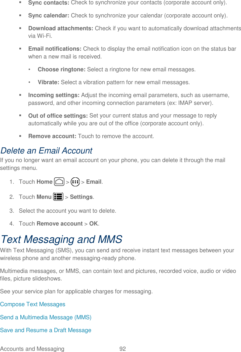 Accounts and Messaging  92    Sync contacts: Check to synchronize your contacts (corporate account only).  Sync calendar: Check to synchronize your calendar (corporate account only).  Download attachments: Check if you want to automatically download attachments via Wi-Fi.  Email notifications: Check to display the email notification icon on the status bar when a new mail is received. • Choose ringtone: Select a ringtone for new email messages. • Vibrate: Select a vibration pattern for new email messages.  Incoming settings: Adjust the incoming email parameters, such as username, password, and other incoming connection parameters (ex: IMAP server).  Out of office settings: Set your current status and your message to reply automatically while you are out of the office (corporate account only).  Remove account: Touch to remove the account. Delete an Email Account If you no longer want an email account on your phone, you can delete it through the mail settings menu. 1.  Touch Home   &gt;   &gt; Email. 2.  Touch Menu   &gt; Settings. 3.  Select the account you want to delete. 4.  Touch Remove account &gt; OK. Text Messaging and MMS With Text Messaging (SMS), you can send and receive instant text messages between your wireless phone and another messaging-ready phone. Multimedia messages, or MMS, can contain text and pictures, recorded voice, audio or video files, picture slideshows. See your service plan for applicable charges for messaging. Compose Text Messages Send a Multimedia Message (MMS) Save and Resume a Draft Message 