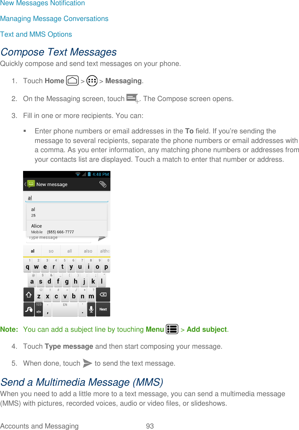 Accounts and Messaging  93   New Messages Notification Managing Message Conversations Text and MMS Options Compose Text Messages Quickly compose and send text messages on your phone. 1.  Touch Home   &gt;   &gt; Messaging. 2.  On the Messaging screen, touch  . The Compose screen opens. 3.  Fill in one or more recipients. You can:   Enter phone numbers or email addresses in the To field. If you’re sending the message to several recipients, separate the phone numbers or email addresses with a comma. As you enter information, any matching phone numbers or addresses from your contacts list are displayed. Touch a match to enter that number or address.  Note:  You can add a subject line by touching Menu   &gt; Add subject. 4.  Touch Type message and then start composing your message. 5.  When done, touch  to send the text message. Send a Multimedia Message (MMS) When you need to add a little more to a text message, you can send a multimedia message (MMS) with pictures, recorded voices, audio or video files, or slideshows. 