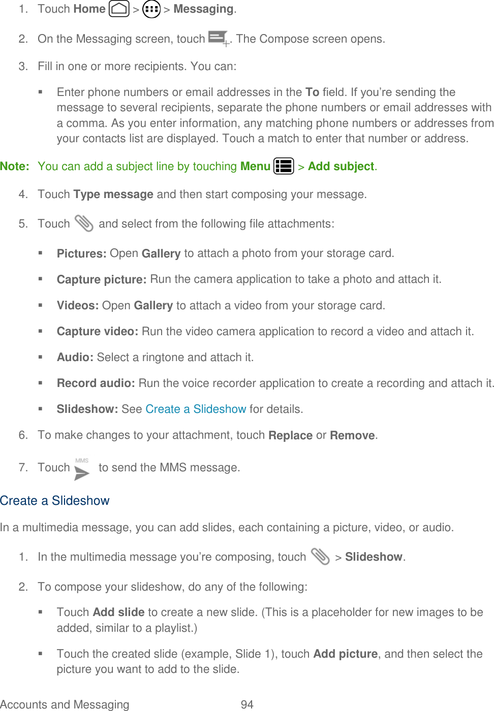 Accounts and Messaging  94   1.  Touch Home   &gt;   &gt; Messaging. 2.  On the Messaging screen, touch  . The Compose screen opens. 3.  Fill in one or more recipients. You can:   Enter phone numbers or email addresses in the To field. If you’re sending the message to several recipients, separate the phone numbers or email addresses with a comma. As you enter information, any matching phone numbers or addresses from your contacts list are displayed. Touch a match to enter that number or address. Note:  You can add a subject line by touching Menu   &gt; Add subject. 4.  Touch Type message and then start composing your message. 5.  Touch   and select from the following file attachments:  Pictures: Open Gallery to attach a photo from your storage card.  Capture picture: Run the camera application to take a photo and attach it.  Videos: Open Gallery to attach a video from your storage card.  Capture video: Run the video camera application to record a video and attach it.  Audio: Select a ringtone and attach it.  Record audio: Run the voice recorder application to create a recording and attach it.  Slideshow: See Create a Slideshow for details. 6.  To make changes to your attachment, touch Replace or Remove. 7.  Touch   to send the MMS message. Create a Slideshow In a multimedia message, you can add slides, each containing a picture, video, or audio. 1.  In the multimedia message you’re composing, touch   &gt; Slideshow. 2.  To compose your slideshow, do any of the following:   Touch Add slide to create a new slide. (This is a placeholder for new images to be added, similar to a playlist.)   Touch the created slide (example, Slide 1), touch Add picture, and then select the picture you want to add to the slide. 