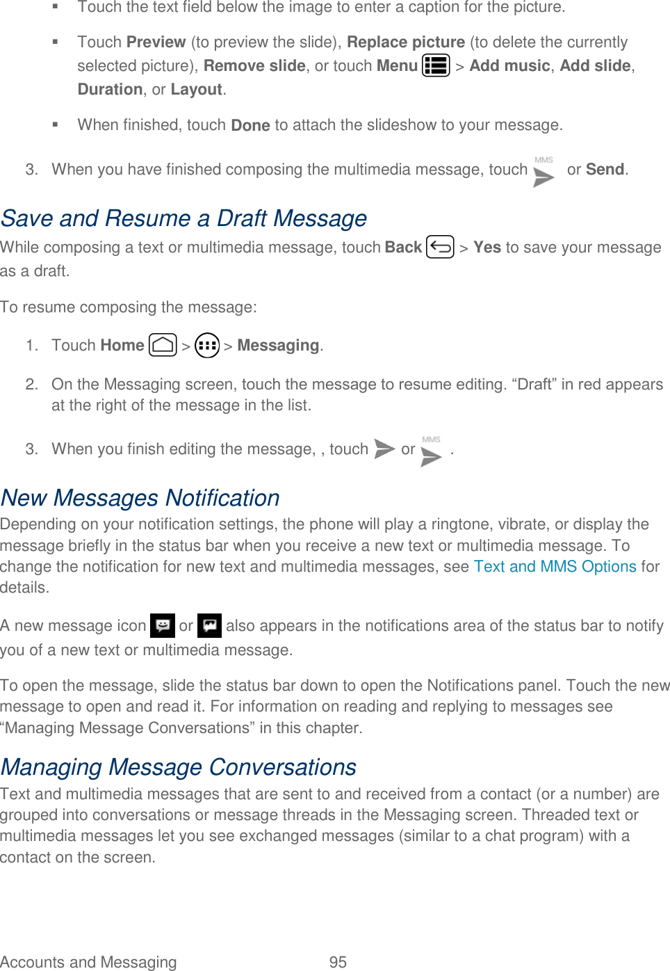 Accounts and Messaging  95     Touch the text field below the image to enter a caption for the picture.    Touch Preview (to preview the slide), Replace picture (to delete the currently selected picture), Remove slide, or touch Menu   &gt; Add music, Add slide, Duration, or Layout.   When finished, touch Done to attach the slideshow to your message. 3.  When you have finished composing the multimedia message, touch   or Send. Save and Resume a Draft Message While composing a text or multimedia message, touch Back   &gt; Yes to save your message as a draft. To resume composing the message: 1.  Touch Home   &gt;   &gt; Messaging. 2.  On the Messaging screen, touch the message to resume editing. “Draft” in red appears at the right of the message in the list. 3.  When you finish editing the message, , touch   or  . New Messages Notification Depending on your notification settings, the phone will play a ringtone, vibrate, or display the message briefly in the status bar when you receive a new text or multimedia message. To change the notification for new text and multimedia messages, see Text and MMS Options for details. A new message icon   or   also appears in the notifications area of the status bar to notify you of a new text or multimedia message. To open the message, slide the status bar down to open the Notifications panel. Touch the new message to open and read it. For information on reading and replying to messages see “Managing Message Conversations” in this chapter. Managing Message Conversations Text and multimedia messages that are sent to and received from a contact (or a number) are grouped into conversations or message threads in the Messaging screen. Threaded text or multimedia messages let you see exchanged messages (similar to a chat program) with a contact on the screen. 