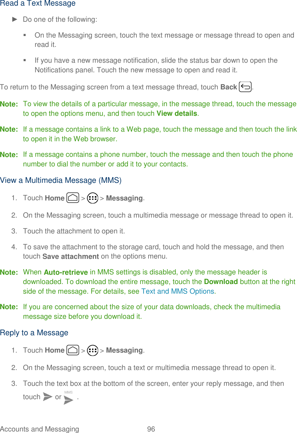 Accounts and Messaging  96   Read a Text Message ►  Do one of the following:   On the Messaging screen, touch the text message or message thread to open and read it.   If you have a new message notification, slide the status bar down to open the Notifications panel. Touch the new message to open and read it. To return to the Messaging screen from a text message thread, touch Back  . Note:  To view the details of a particular message, in the message thread, touch the message to open the options menu, and then touch View details. Note:  If a message contains a link to a Web page, touch the message and then touch the link to open it in the Web browser. Note:  If a message contains a phone number, touch the message and then touch the phone number to dial the number or add it to your contacts. View a Multimedia Message (MMS) 1.  Touch Home   &gt;   &gt; Messaging. 2.  On the Messaging screen, touch a multimedia message or message thread to open it. 3.  Touch the attachment to open it. 4.  To save the attachment to the storage card, touch and hold the message, and then touch Save attachment on the options menu. Note:  When Auto-retrieve in MMS settings is disabled, only the message header is downloaded. To download the entire message, touch the Download button at the right side of the message. For details, see Text and MMS Options. Note:  If you are concerned about the size of your data downloads, check the multimedia message size before you download it. Reply to a Message 1.  Touch Home   &gt;   &gt; Messaging. 2.  On the Messaging screen, touch a text or multimedia message thread to open it. 3.  Touch the text box at the bottom of the screen, enter your reply message, and then touch   or  . 