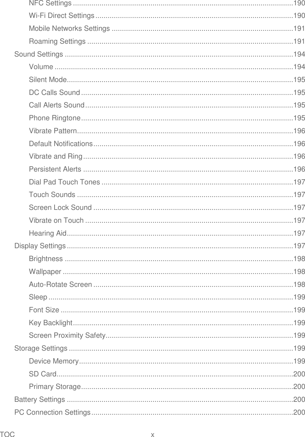 TOC  x   NFC Settings ............................................................................................................ 190 Wi-Fi Direct Settings ................................................................................................. 190 Mobile Networks Settings ......................................................................................... 191 Roaming Settings ..................................................................................................... 191 Sound Settings ................................................................................................................ 194 Volume ..................................................................................................................... 194 Silent Mode............................................................................................................... 195 DC Calls Sound ........................................................................................................ 195 Call Alerts Sound ...................................................................................................... 195 Phone Ringtone ........................................................................................................ 195 Vibrate Pattern .......................................................................................................... 196 Default Notifications .................................................................................................. 196 Vibrate and Ring ....................................................................................................... 196 Persistent Alerts ....................................................................................................... 196 Dial Pad Touch Tones .............................................................................................. 197 Touch Sounds .......................................................................................................... 197 Screen Lock Sound .................................................................................................. 197 Vibrate on Touch ...................................................................................................... 197 Hearing Aid ............................................................................................................... 197 Display Settings ............................................................................................................... 197 Brightness ................................................................................................................ 198 Wallpaper ................................................................................................................. 198 Auto-Rotate Screen .................................................................................................. 198 Sleep ........................................................................................................................ 199 Font Size .................................................................................................................. 199 Key Backlight ............................................................................................................ 199 Screen Proximity Safety............................................................................................ 199 Storage Settings .............................................................................................................. 199 Device Memory ......................................................................................................... 199 SD Card .................................................................................................................... 200 Primary Storage ........................................................................................................ 200 Battery Settings ............................................................................................................... 200 PC Connection Settings ................................................................................................... 200 