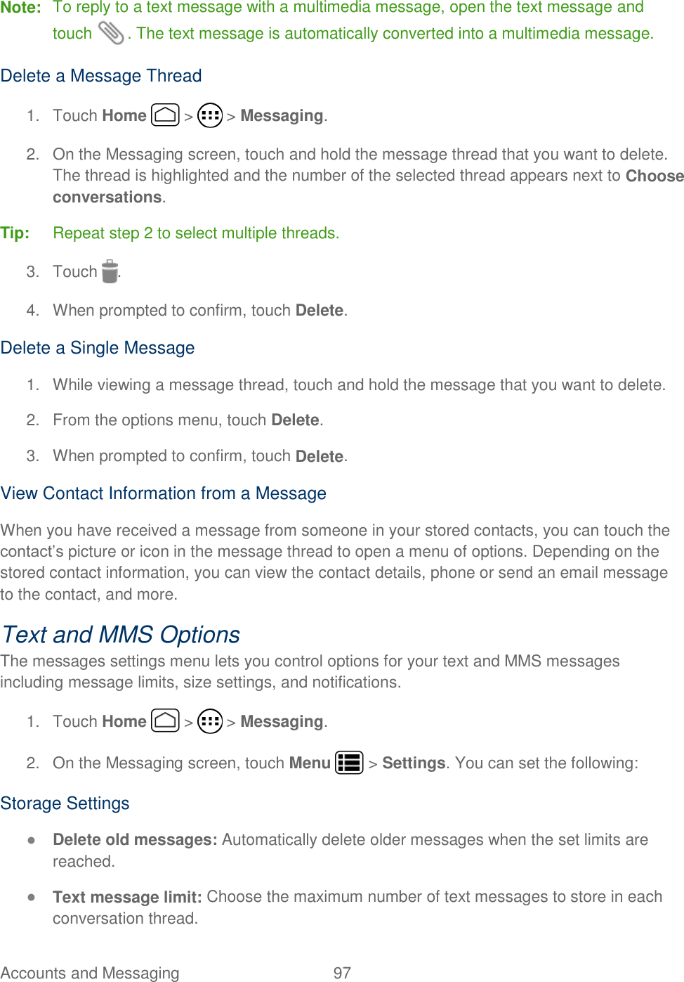 Accounts and Messaging  97   Note:  To reply to a text message with a multimedia message, open the text message and touch  . The text message is automatically converted into a multimedia message. Delete a Message Thread 1.  Touch Home   &gt;   &gt; Messaging. 2.  On the Messaging screen, touch and hold the message thread that you want to delete. The thread is highlighted and the number of the selected thread appears next to Choose conversations. Tip: Repeat step 2 to select multiple threads. 3.  Touch  . 4.  When prompted to confirm, touch Delete. Delete a Single Message 1.  While viewing a message thread, touch and hold the message that you want to delete.  2.  From the options menu, touch Delete. 3.  When prompted to confirm, touch Delete. View Contact Information from a Message When you have received a message from someone in your stored contacts, you can touch the contact’s picture or icon in the message thread to open a menu of options. Depending on the stored contact information, you can view the contact details, phone or send an email message to the contact, and more. Text and MMS Options The messages settings menu lets you control options for your text and MMS messages including message limits, size settings, and notifications. 1.  Touch Home   &gt;   &gt; Messaging. 2.  On the Messaging screen, touch Menu   &gt; Settings. You can set the following: Storage Settings ● Delete old messages: Automatically delete older messages when the set limits are reached. ● Text message limit: Choose the maximum number of text messages to store in each conversation thread. 