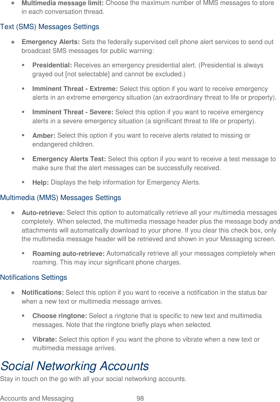 Accounts and Messaging  98   ● Multimedia message limit: Choose the maximum number of MMS messages to store in each conversation thread. Text (SMS) Messages Settings ● Emergency Alerts: Sets the federally supervised cell phone alert services to send out broadcast SMS messages for public warning:  Presidential: Receives an emergency presidential alert. (Presidential is always grayed out [not selectable] and cannot be excluded.)  Imminent Threat - Extreme: Select this option if you want to receive emergency alerts in an extreme emergency situation (an extraordinary threat to life or property).  Imminent Threat - Severe: Select this option if you want to receive emergency alerts in a severe emergency situation (a significant threat to life or property).  Amber: Select this option if you want to receive alerts related to missing or endangered children.  Emergency Alerts Test: Select this option if you want to receive a test message to make sure that the alert messages can be successfully received.  Help: Displays the help information for Emergency Alerts. Multimedia (MMS) Messages Settings ● Auto-retrieve: Select this option to automatically retrieve all your multimedia messages completely. When selected, the multimedia message header plus the message body and attachments will automatically download to your phone. If you clear this check box, only the multimedia message header will be retrieved and shown in your Messaging screen.  Roaming auto-retrieve: Automatically retrieve all your messages completely when roaming. This may incur significant phone charges.  Notifications Settings ● Notifications: Select this option if you want to receive a notification in the status bar when a new text or multimedia message arrives.  Choose ringtone: Select a ringtone that is specific to new text and multimedia messages. Note that the ringtone briefly plays when selected.  Vibrate: Select this option if you want the phone to vibrate when a new text or multimedia message arrives. Social Networking Accounts Stay in touch on the go with all your social networking accounts. 