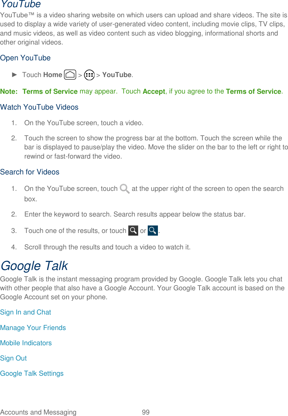 Accounts and Messaging  99   YouTube YouTube™ is a video sharing website on which users can upload and share videos. The site is used to display a wide variety of user-generated video content, including movie clips, TV clips, and music videos, as well as video content such as video blogging, informational shorts and other original videos.  Open YouTube ►  Touch Home   &gt;   &gt; YouTube. Note: Terms of Service may appear.  Touch Accept, if you agree to the Terms of Service. Watch YouTube Videos 1.  On the YouTube screen, touch a video. 2.  Touch the screen to show the progress bar at the bottom. Touch the screen while the bar is displayed to pause/play the video. Move the slider on the bar to the left or right to rewind or fast-forward the video. Search for Videos 1.  On the YouTube screen, touch   at the upper right of the screen to open the search box. 2.  Enter the keyword to search. Search results appear below the status bar. 3.  Touch one of the results, or touch   or  . 4.  Scroll through the results and touch a video to watch it. Google Talk Google Talk is the instant messaging program provided by Google. Google Talk lets you chat with other people that also have a Google Account. Your Google Talk account is based on the Google Account set on your phone. Sign In and Chat Manage Your Friends Mobile Indicators Sign Out Google Talk Settings 