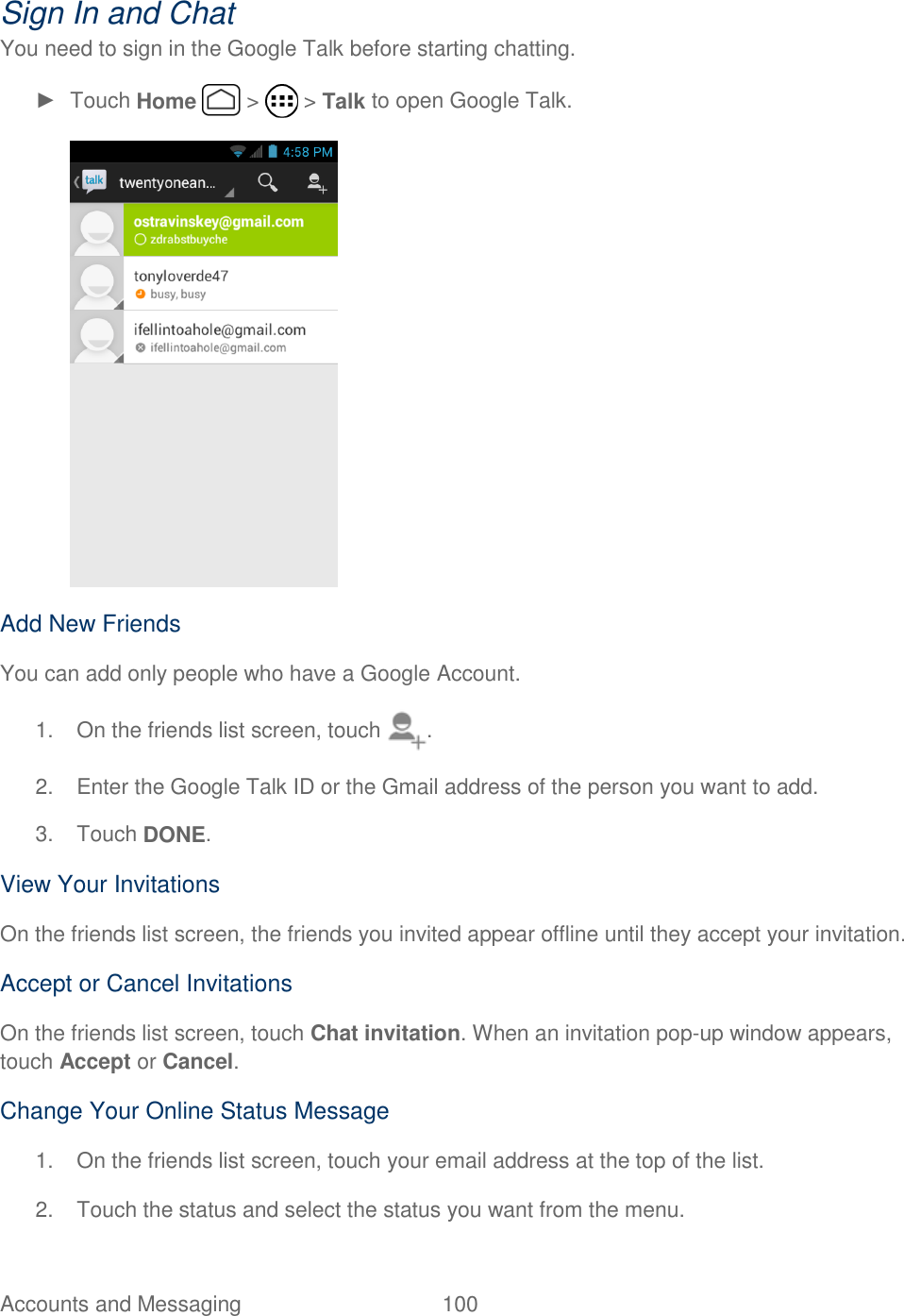 Accounts and Messaging  100   Sign In and Chat You need to sign in the Google Talk before starting chatting. ►  Touch Home   &gt;   &gt; Talk to open Google Talk.  Add New Friends You can add only people who have a Google Account. 1.  On the friends list screen, touch  . 2.  Enter the Google Talk ID or the Gmail address of the person you want to add. 3.  Touch DONE. View Your Invitations On the friends list screen, the friends you invited appear offline until they accept your invitation. Accept or Cancel Invitations On the friends list screen, touch Chat invitation. When an invitation pop-up window appears, touch Accept or Cancel. Change Your Online Status Message 1.  On the friends list screen, touch your email address at the top of the list. 2.  Touch the status and select the status you want from the menu. 