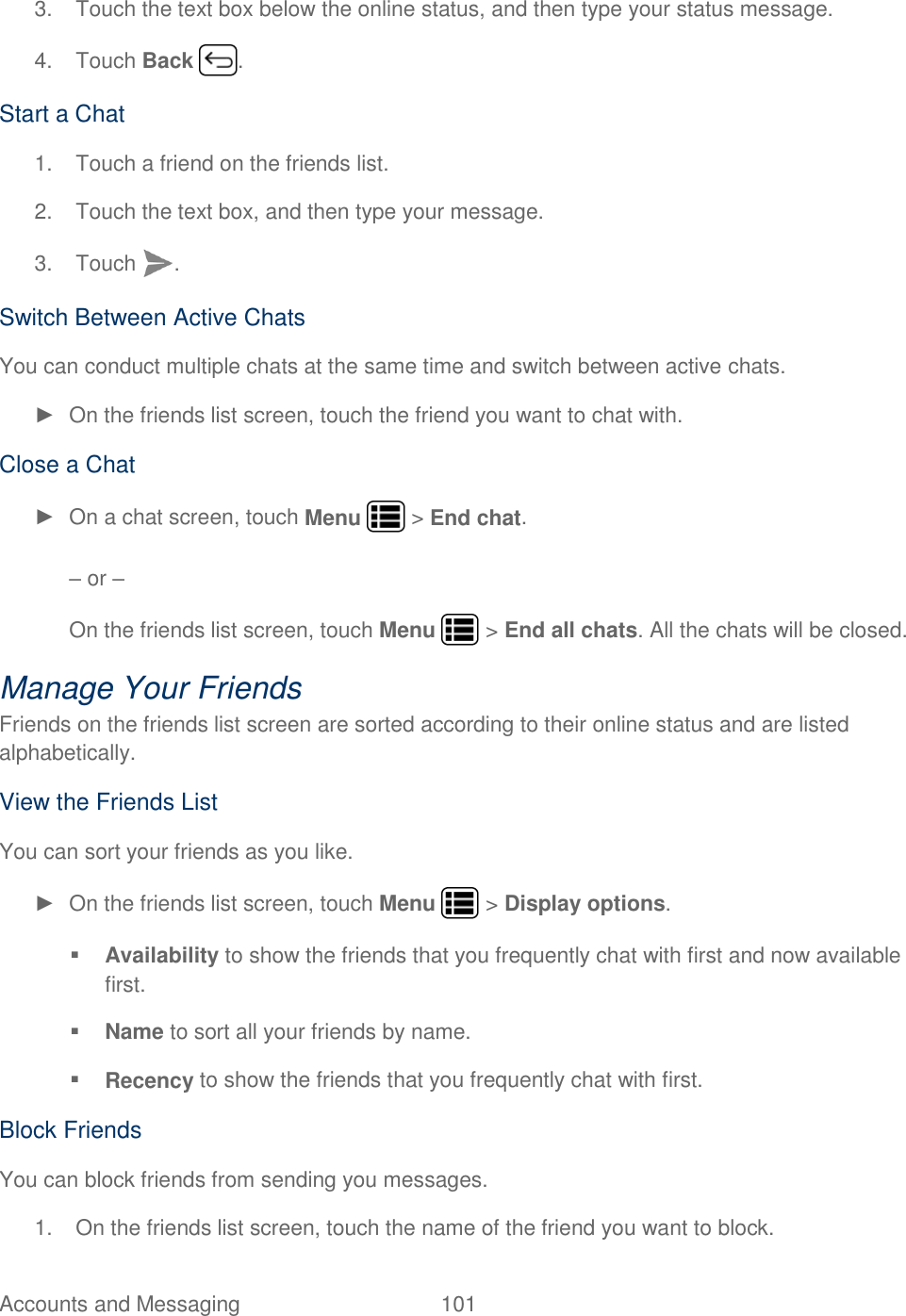 Accounts and Messaging  101   3.  Touch the text box below the online status, and then type your status message. 4.  Touch Back  . Start a Chat 1.  Touch a friend on the friends list. 2.  Touch the text box, and then type your message. 3.  Touch  . Switch Between Active Chats You can conduct multiple chats at the same time and switch between active chats. ►  On the friends list screen, touch the friend you want to chat with. Close a Chat ►  On a chat screen, touch Menu   &gt; End chat.  – or – On the friends list screen, touch Menu   &gt; End all chats. All the chats will be closed. Manage Your Friends Friends on the friends list screen are sorted according to their online status and are listed alphabetically. View the Friends List You can sort your friends as you like. ► On the friends list screen, touch Menu   &gt; Display options.  Availability to show the friends that you frequently chat with first and now available first.  Name to sort all your friends by name.  Recency to show the friends that you frequently chat with first. Block Friends You can block friends from sending you messages.  1.  On the friends list screen, touch the name of the friend you want to block. 