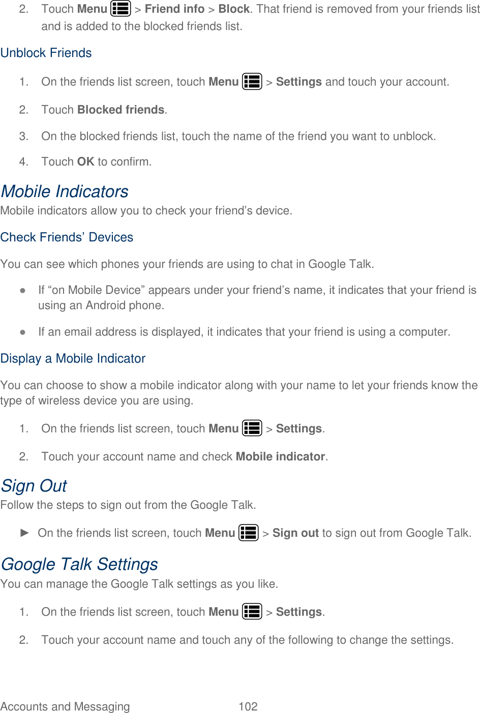 Accounts and Messaging  102   2.  Touch Menu   &gt; Friend info &gt; Block. That friend is removed from your friends list and is added to the blocked friends list. Unblock Friends 1.  On the friends list screen, touch Menu   &gt; Settings and touch your account. 2.  Touch Blocked friends. 3.  On the blocked friends list, touch the name of the friend you want to unblock. 4.  Touch OK to confirm. Mobile Indicators Mobile indicators allow you to check your friend’s device. Check Friends’ Devices You can see which phones your friends are using to chat in Google Talk. ● If “on Mobile Device” appears under your friend’s name, it indicates that your friend is using an Android phone. ● If an email address is displayed, it indicates that your friend is using a computer. Display a Mobile Indicator You can choose to show a mobile indicator along with your name to let your friends know the type of wireless device you are using. 1.  On the friends list screen, touch Menu   &gt; Settings. 2.  Touch your account name and check Mobile indicator. Sign Out Follow the steps to sign out from the Google Talk. ►  On the friends list screen, touch Menu   &gt; Sign out to sign out from Google Talk. Google Talk Settings You can manage the Google Talk settings as you like. 1.  On the friends list screen, touch Menu   &gt; Settings. 2.  Touch your account name and touch any of the following to change the settings. 