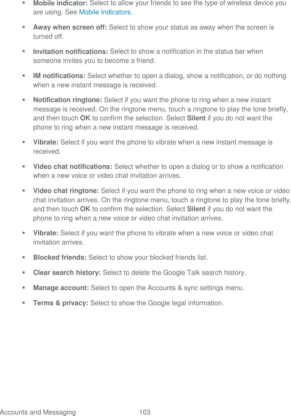 Accounts and Messaging  103    Mobile indicator: Select to allow your friends to see the type of wireless device you are using. See Mobile Indicators.  Away when screen off: Select to show your status as away when the screen is turned off.  Invitation notifications: Select to show a notification in the status bar when someone invites you to become a friend.  IM notifications: Select whether to open a dialog, show a notification, or do nothing when a new instant message is received.  Notification ringtone: Select if you want the phone to ring when a new instant message is received. On the ringtone menu, touch a ringtone to play the tone briefly, and then touch OK to confirm the selection. Select Silent if you do not want the phone to ring when a new instant message is received.  Vibrate: Select if you want the phone to vibrate when a new instant message is received.  Video chat notifications: Select whether to open a dialog or to show a notification when a new voice or video chat invitation arrives.  Video chat ringtone: Select if you want the phone to ring when a new voice or video chat invitation arrives. On the ringtone menu, touch a ringtone to play the tone briefly, and then touch OK to confirm the selection. Select Silent if you do not want the phone to ring when a new voice or video chat invitation arrives.  Vibrate: Select if you want the phone to vibrate when a new voice or video chat invitation arrives.  Blocked friends: Select to show your blocked friends list.  Clear search history: Select to delete the Google Talk search history.  Manage account: Select to open the Accounts &amp; sync settings menu.   Terms &amp; privacy: Select to show the Google legal information.
