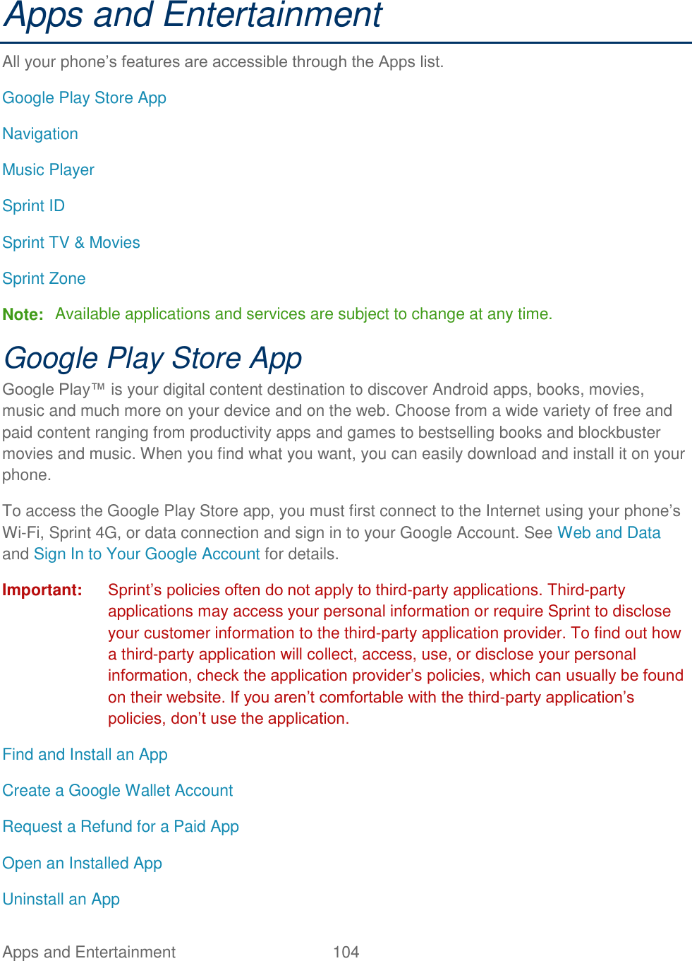 Apps and Entertainment  104   Apps and Entertainment All your phone’s features are accessible through the Apps list. Google Play Store App Navigation Music Player Sprint ID Sprint TV &amp; Movies Sprint Zone Note:  Available applications and services are subject to change at any time. Google Play Store App Google Play™ is your digital content destination to discover Android apps, books, movies, music and much more on your device and on the web. Choose from a wide variety of free and paid content ranging from productivity apps and games to bestselling books and blockbuster movies and music. When you find what you want, you can easily download and install it on your phone. To access the Google Play Store app, you must first connect to the Internet using your phone’s Wi-Fi, Sprint 4G, or data connection and sign in to your Google Account. See Web and Data and Sign In to Your Google Account for details. Important: Sprint’s policies often do not apply to third-party applications. Third-party applications may access your personal information or require Sprint to disclose your customer information to the third-party application provider. To find out how a third-party application will collect, access, use, or disclose your personal information, check the application provider’s policies, which can usually be found on their website. If you aren’t comfortable with the third-party application’s policies, don’t use the application. Find and Install an App Create a Google Wallet Account Request a Refund for a Paid App Open an Installed App Uninstall an App 