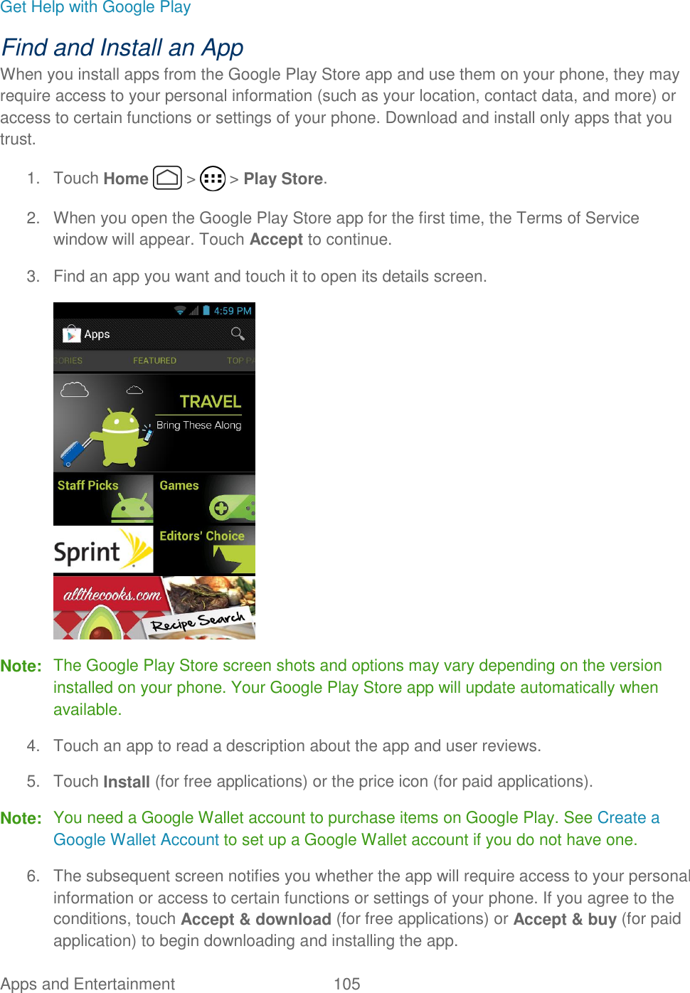 Apps and Entertainment  105   Get Help with Google Play Find and Install an App When you install apps from the Google Play Store app and use them on your phone, they may require access to your personal information (such as your location, contact data, and more) or access to certain functions or settings of your phone. Download and install only apps that you trust. 1.  Touch Home   &gt;   &gt; Play Store. 2.  When you open the Google Play Store app for the first time, the Terms of Service window will appear. Touch Accept to continue. 3.  Find an app you want and touch it to open its details screen.  Note:  The Google Play Store screen shots and options may vary depending on the version installed on your phone. Your Google Play Store app will update automatically when available. 4.  Touch an app to read a description about the app and user reviews. 5.  Touch Install (for free applications) or the price icon (for paid applications). Note:  You need a Google Wallet account to purchase items on Google Play. See Create a Google Wallet Account to set up a Google Wallet account if you do not have one. 6.  The subsequent screen notifies you whether the app will require access to your personal information or access to certain functions or settings of your phone. If you agree to the conditions, touch Accept &amp; download (for free applications) or Accept &amp; buy (for paid application) to begin downloading and installing the app. 