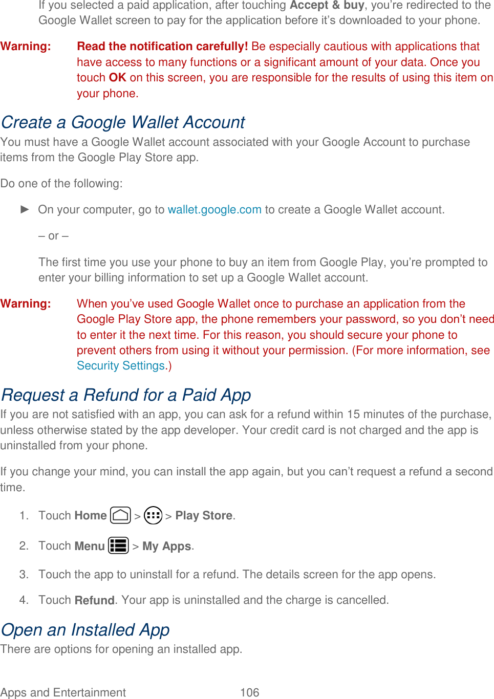 Apps and Entertainment  106    If you selected a paid application, after touching Accept &amp; buy, you’re redirected to the Google Wallet screen to pay for the application before it’s downloaded to your phone. Warning:  Read the notification carefully! Be especially cautious with applications that have access to many functions or a significant amount of your data. Once you touch OK on this screen, you are responsible for the results of using this item on your phone. Create a Google Wallet Account You must have a Google Wallet account associated with your Google Account to purchase items from the Google Play Store app. Do one of the following: ►  On your computer, go to wallet.google.com to create a Google Wallet account. – or – The first time you use your phone to buy an item from Google Play, you’re prompted to enter your billing information to set up a Google Wallet account. Warning:  When you’ve used Google Wallet once to purchase an application from the Google Play Store app, the phone remembers your password, so you don’t need to enter it the next time. For this reason, you should secure your phone to prevent others from using it without your permission. (For more information, see Security Settings.) Request a Refund for a Paid App If you are not satisfied with an app, you can ask for a refund within 15 minutes of the purchase, unless otherwise stated by the app developer. Your credit card is not charged and the app is uninstalled from your phone. If you change your mind, you can install the app again, but you can’t request a refund a second time. 1.  Touch Home   &gt;   &gt; Play Store. 2.  Touch Menu   &gt; My Apps. 3.  Touch the app to uninstall for a refund. The details screen for the app opens. 4.  Touch Refund. Your app is uninstalled and the charge is cancelled. Open an Installed App There are options for opening an installed app. 