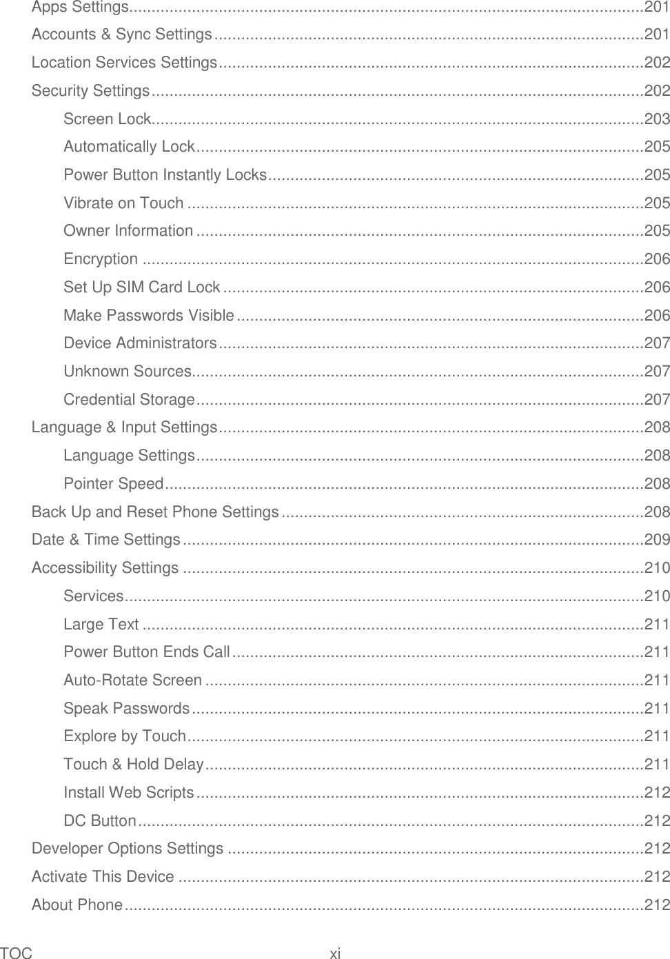 TOC  xi   Apps Settings................................................................................................................... 201 Accounts &amp; Sync Settings ................................................................................................ 201 Location Services Settings ............................................................................................... 202 Security Settings .............................................................................................................. 202 Screen Lock.............................................................................................................. 203 Automatically Lock .................................................................................................... 205 Power Button Instantly Locks .................................................................................... 205 Vibrate on Touch ...................................................................................................... 205 Owner Information .................................................................................................... 205 Encryption ................................................................................................................ 206 Set Up SIM Card Lock .............................................................................................. 206 Make Passwords Visible ........................................................................................... 206 Device Administrators ............................................................................................... 207 Unknown Sources..................................................................................................... 207 Credential Storage .................................................................................................... 207 Language &amp; Input Settings ............................................................................................... 208 Language Settings .................................................................................................... 208 Pointer Speed ........................................................................................................... 208 Back Up and Reset Phone Settings ................................................................................. 208 Date &amp; Time Settings ....................................................................................................... 209 Accessibility Settings ....................................................................................................... 210 Services .................................................................................................................... 210 Large Text ................................................................................................................ 211 Power Button Ends Call ............................................................................................ 211 Auto-Rotate Screen .................................................................................................. 211 Speak Passwords ..................................................................................................... 211 Explore by Touch ...................................................................................................... 211 Touch &amp; Hold Delay .................................................................................................. 211 Install Web Scripts .................................................................................................... 212 DC Button ................................................................................................................. 212 Developer Options Settings ............................................................................................. 212 Activate This Device ........................................................................................................ 212 About Phone .................................................................................................................... 212 