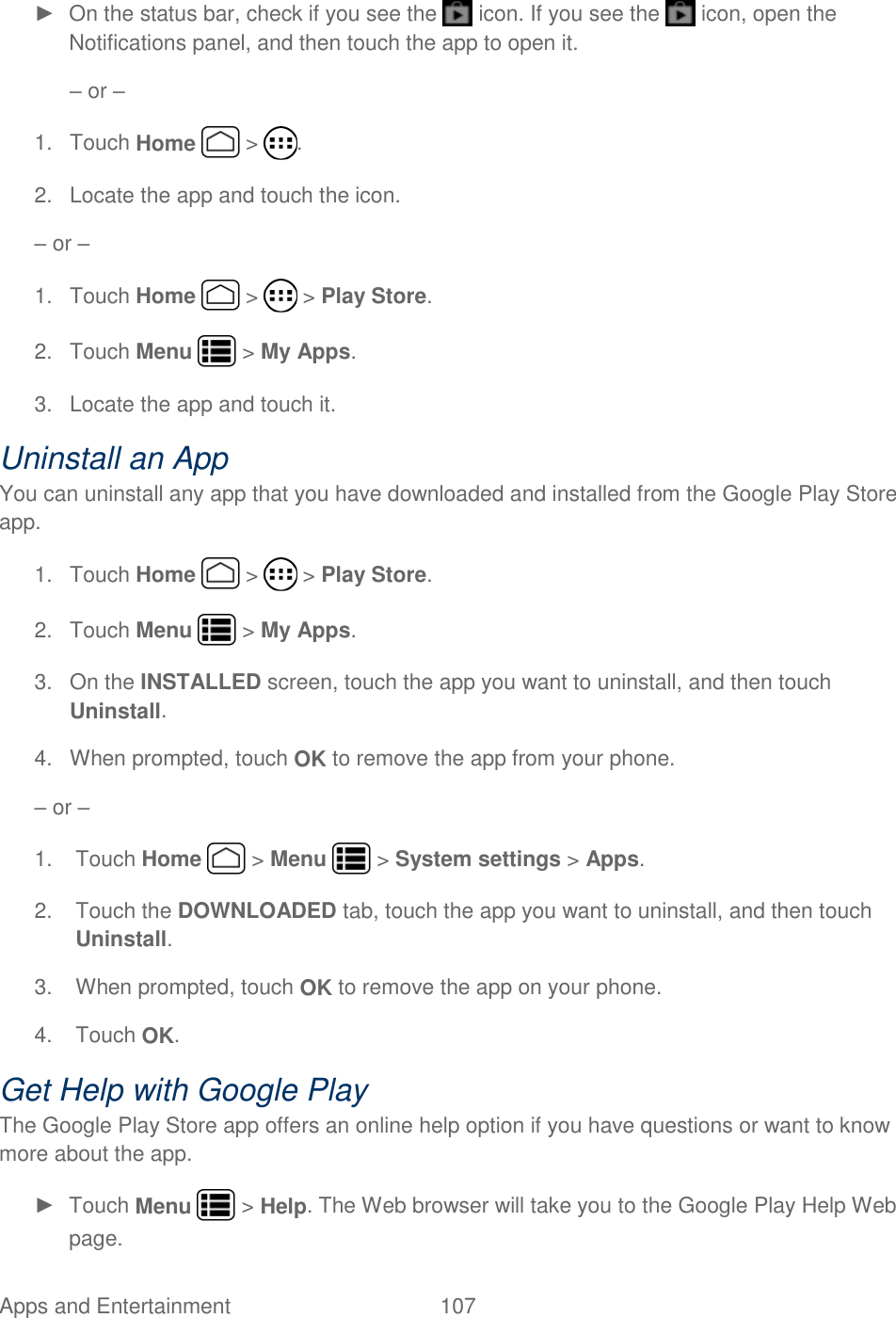 Apps and Entertainment  107   ►  On the status bar, check if you see the   icon. If you see the   icon, open the Notifications panel, and then touch the app to open it. – or – 1.  Touch Home   &gt;  . 2.  Locate the app and touch the icon. – or – 1.  Touch Home   &gt;   &gt; Play Store. 2.  Touch Menu   &gt; My Apps. 3.  Locate the app and touch it.  Uninstall an App You can uninstall any app that you have downloaded and installed from the Google Play Store app. 1.  Touch Home   &gt;   &gt; Play Store. 2.  Touch Menu   &gt; My Apps. 3.  On the INSTALLED screen, touch the app you want to uninstall, and then touch Uninstall. 4.  When prompted, touch OK to remove the app from your phone. – or –  1.  Touch Home   &gt; Menu   &gt; System settings &gt; Apps. 2.  Touch the DOWNLOADED tab, touch the app you want to uninstall, and then touch Uninstall. 3.  When prompted, touch OK to remove the app on your phone. 4.  Touch OK. Get Help with Google Play The Google Play Store app offers an online help option if you have questions or want to know more about the app. ►  Touch Menu   &gt; Help. The Web browser will take you to the Google Play Help Web page. 