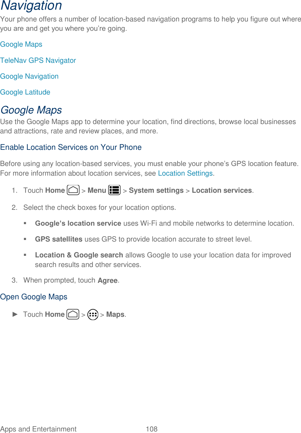 Apps and Entertainment  108   Navigation Your phone offers a number of location-based navigation programs to help you figure out where you are and get you where you’re going. Google Maps TeleNav GPS Navigator Google Navigation Google Latitude Google Maps Use the Google Maps app to determine your location, find directions, browse local businesses and attractions, rate and review places, and more. Enable Location Services on Your Phone Before using any location-based services, you must enable your phone’s GPS location feature. For more information about location services, see Location Settings.  1.  Touch Home   &gt; Menu   &gt; System settings &gt; Location services. 2.  Select the check boxes for your location options.  Google’s location service uses Wi-Fi and mobile networks to determine location.  GPS satellites uses GPS to provide location accurate to street level.  Location &amp; Google search allows Google to use your location data for improved search results and other services. 3.  When prompted, touch Agree. Open Google Maps ►  Touch Home   &gt;   &gt; Maps. 