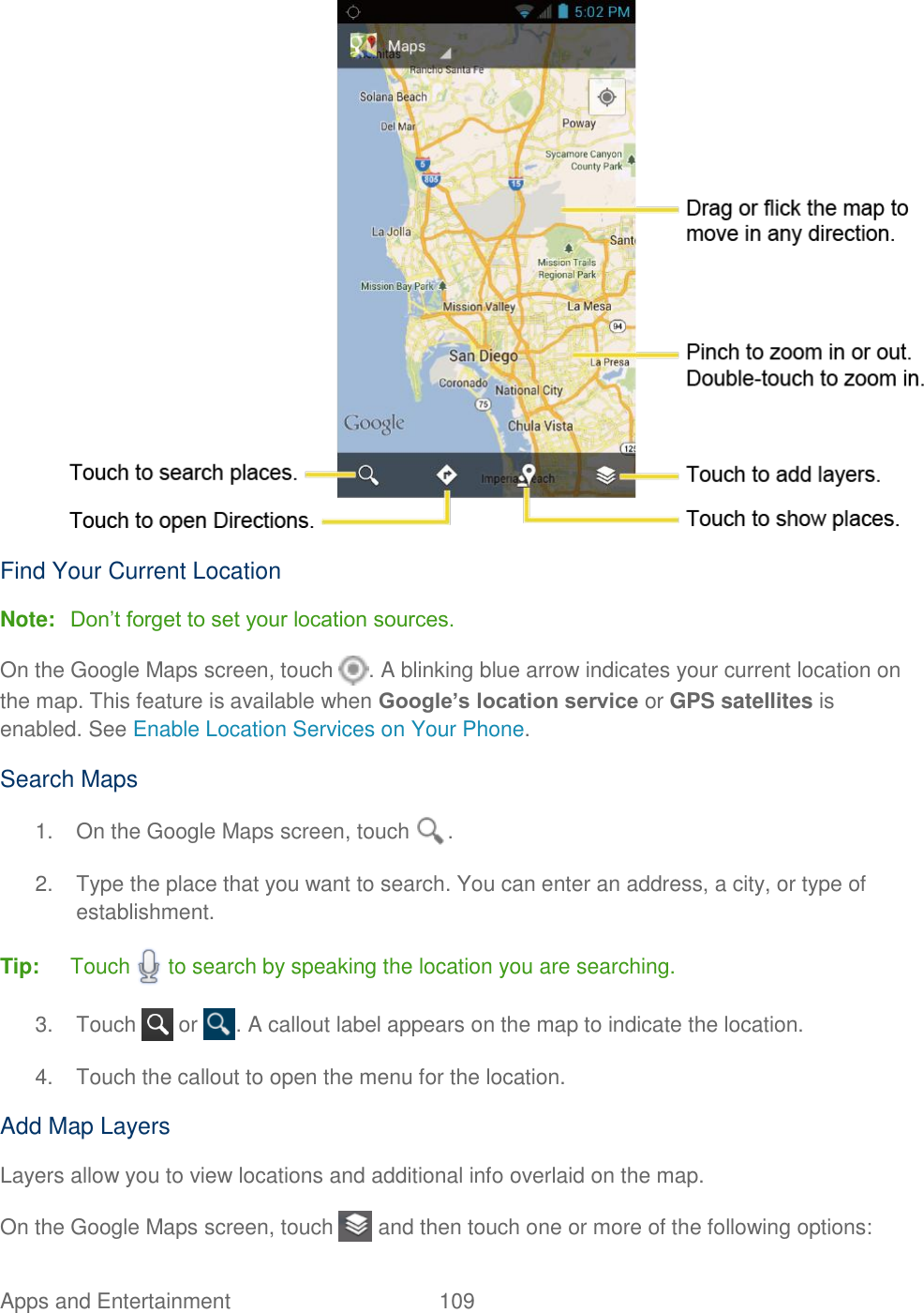 Apps and Entertainment  109    Find Your Current Location Note: Don’t forget to set your location sources. On the Google Maps screen, touch  . A blinking blue arrow indicates your current location on the map. This feature is available when Google’s location service or GPS satellites is enabled. See Enable Location Services on Your Phone. Search Maps 1.  On the Google Maps screen, touch  . 2.  Type the place that you want to search. You can enter an address, a city, or type of establishment. Tip:  Touch   to search by speaking the location you are searching. 3.  Touch   or  . A callout label appears on the map to indicate the location. 4.  Touch the callout to open the menu for the location. Add Map Layers Layers allow you to view locations and additional info overlaid on the map. On the Google Maps screen, touch   and then touch one or more of the following options: 