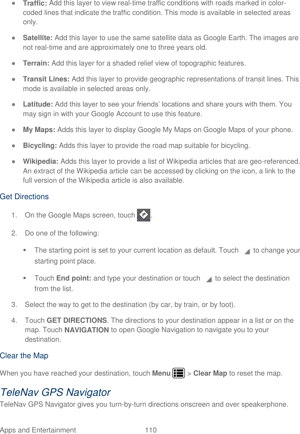 Apps and Entertainment  110   ● Traffic: Add this layer to view real-time traffic conditions with roads marked in color-coded lines that indicate the traffic condition. This mode is available in selected areas only. ● Satellite: Add this layer to use the same satellite data as Google Earth. The images are not real-time and are approximately one to three years old. ● Terrain: Add this layer for a shaded relief view of topographic features. ● Transit Lines: Add this layer to provide geographic representations of transit lines. This mode is available in selected areas only. ● Latitude: Add this layer to see your friends’ locations and share yours with them. You may sign in with your Google Account to use this feature. ● My Maps: Adds this layer to display Google My Maps on Google Maps of your phone. ● Bicycling: Adds this layer to provide the road map suitable for bicycling. ● Wikipedia: Adds this layer to provide a list of Wikipedia articles that are geo-referenced.  An extract of the Wikipedia article can be accessed by clicking on the icon, a link to the full version of the Wikipedia article is also available. Get Directions 1.  On the Google Maps screen, touch  . 2.  Do one of the following:   The starting point is set to your current location as default. Touch   to change your starting point place.   Touch End point: and type your destination or touch   to select the destination from the list. 3.  Select the way to get to the destination (by car, by train, or by foot). 4.  Touch GET DIRECTIONS. The directions to your destination appear in a list or on the map. Touch NAVIGATION to open Google Navigation to navigate you to your destination. Clear the Map When you have reached your destination, touch Menu   &gt; Clear Map to reset the map. TeleNav GPS Navigator TeleNav GPS Navigator gives you turn-by-turn directions onscreen and over speakerphone.  