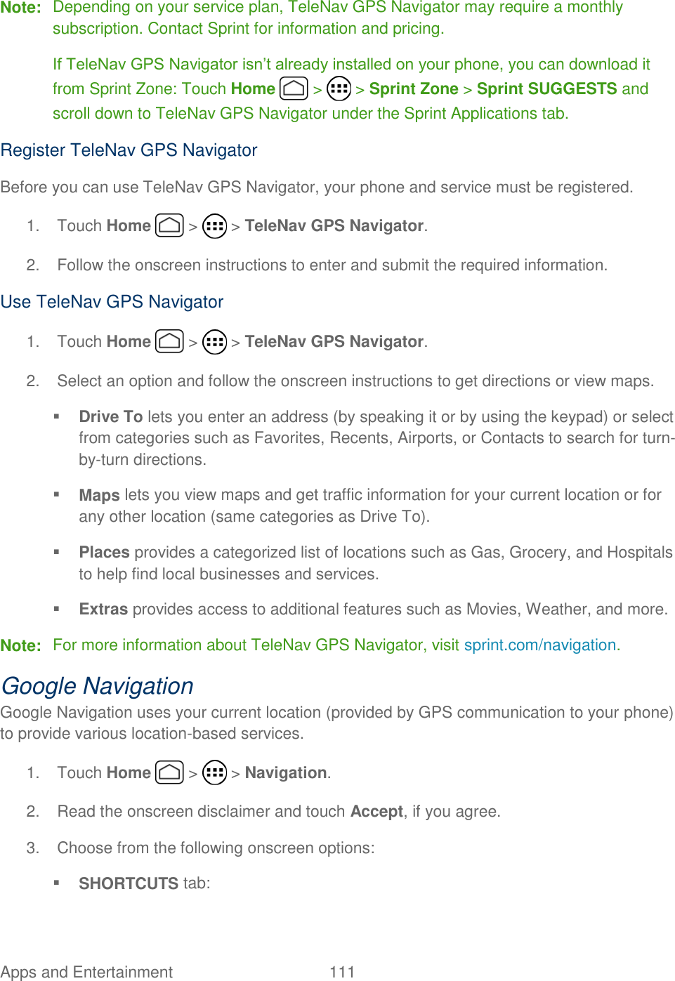 Apps and Entertainment  111   Note:  Depending on your service plan, TeleNav GPS Navigator may require a monthly subscription. Contact Sprint for information and pricing.  If TeleNav GPS Navigator isn’t already installed on your phone, you can download it from Sprint Zone: Touch Home   &gt;   &gt; Sprint Zone &gt; Sprint SUGGESTS and scroll down to TeleNav GPS Navigator under the Sprint Applications tab. Register TeleNav GPS Navigator Before you can use TeleNav GPS Navigator, your phone and service must be registered.  1.  Touch Home   &gt;   &gt; TeleNav GPS Navigator. 2.  Follow the onscreen instructions to enter and submit the required information. Use TeleNav GPS Navigator 1.  Touch Home   &gt;   &gt; TeleNav GPS Navigator. 2.  Select an option and follow the onscreen instructions to get directions or view maps.  Drive To lets you enter an address (by speaking it or by using the keypad) or select from categories such as Favorites, Recents, Airports, or Contacts to search for turn-by-turn directions.  Maps lets you view maps and get traffic information for your current location or for any other location (same categories as Drive To).  Places provides a categorized list of locations such as Gas, Grocery, and Hospitals to help find local businesses and services.  Extras provides access to additional features such as Movies, Weather, and more. Note:  For more information about TeleNav GPS Navigator, visit sprint.com/navigation. Google Navigation Google Navigation uses your current location (provided by GPS communication to your phone) to provide various location-based services. 1.  Touch Home   &gt;   &gt; Navigation. 2.  Read the onscreen disclaimer and touch Accept, if you agree. 3.  Choose from the following onscreen options:  SHORTCUTS tab: 