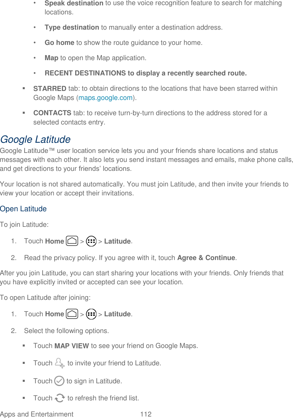 Apps and Entertainment  112   • Speak destination to use the voice recognition feature to search for matching locations. • Type destination to manually enter a destination address. • Go home to show the route guidance to your home.  • Map to open the Map application. • RECENT DESTINATIONS to display a recently searched route.  STARRED tab: to obtain directions to the locations that have been starred within Google Maps (maps.google.com).  CONTACTS tab: to receive turn-by-turn directions to the address stored for a selected contacts entry. Google Latitude Google Latitude™ user location service lets you and your friends share locations and status messages with each other. It also lets you send instant messages and emails, make phone calls, and get directions to your friends’ locations. Your location is not shared automatically. You must join Latitude, and then invite your friends to view your location or accept their invitations. Open Latitude To join Latitude: 1.  Touch Home   &gt;   &gt; Latitude. 2.  Read the privacy policy. If you agree with it, touch Agree &amp; Continue. After you join Latitude, you can start sharing your locations with your friends. Only friends that you have explicitly invited or accepted can see your location. To open Latitude after joining: 1.  Touch Home   &gt;   &gt; Latitude. 2.  Select the following options.   Touch MAP VIEW to see your friend on Google Maps.   Touch   to invite your friend to Latitude.   Touch   to sign in Latitude.   Touch   to refresh the friend list. 