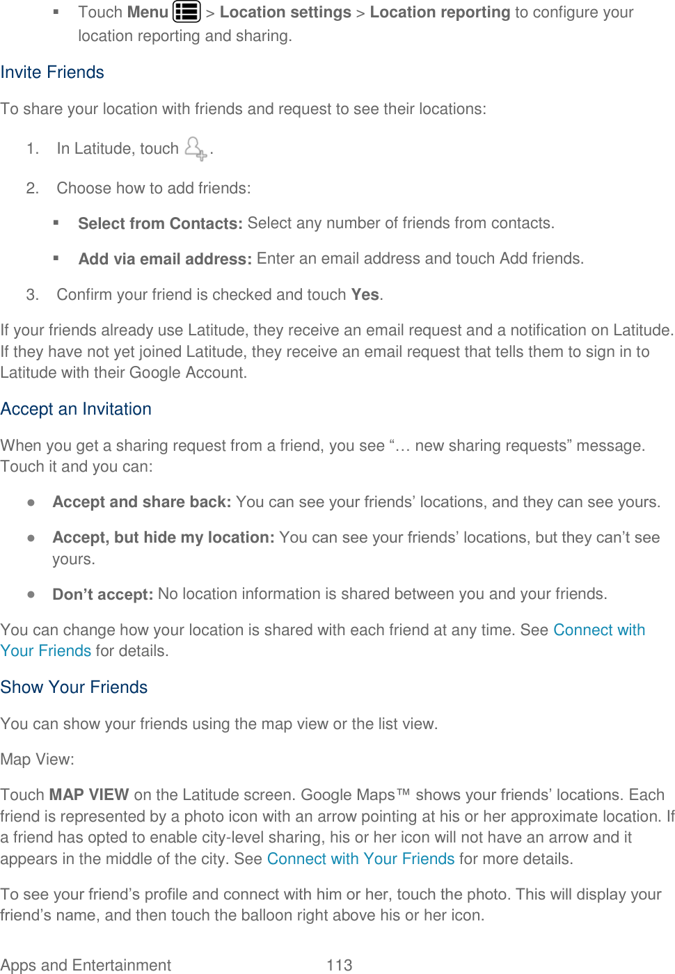 Apps and Entertainment  113     Touch Menu   &gt; Location settings &gt; Location reporting to configure your location reporting and sharing. Invite Friends To share your location with friends and request to see their locations: 1.  In Latitude, touch  . 2.  Choose how to add friends:  Select from Contacts: Select any number of friends from contacts.  Add via email address: Enter an email address and touch Add friends. 3.  Confirm your friend is checked and touch Yes. If your friends already use Latitude, they receive an email request and a notification on Latitude. If they have not yet joined Latitude, they receive an email request that tells them to sign in to Latitude with their Google Account. Accept an Invitation When you get a sharing request from a friend, you see “… new sharing requests” message. Touch it and you can: ● Accept and share back: You can see your friends’ locations, and they can see yours. ● Accept, but hide my location: You can see your friends’ locations, but they can’t see yours. ● Don’t accept: No location information is shared between you and your friends. You can change how your location is shared with each friend at any time. See Connect with Your Friends for details. Show Your Friends You can show your friends using the map view or the list view. Map View: Touch MAP VIEW on the Latitude screen. Google Maps™ shows your friends’ locations. Each friend is represented by a photo icon with an arrow pointing at his or her approximate location. If a friend has opted to enable city-level sharing, his or her icon will not have an arrow and it appears in the middle of the city. See Connect with Your Friends for more details. To see your friend’s profile and connect with him or her, touch the photo. This will display your friend’s name, and then touch the balloon right above his or her icon. 