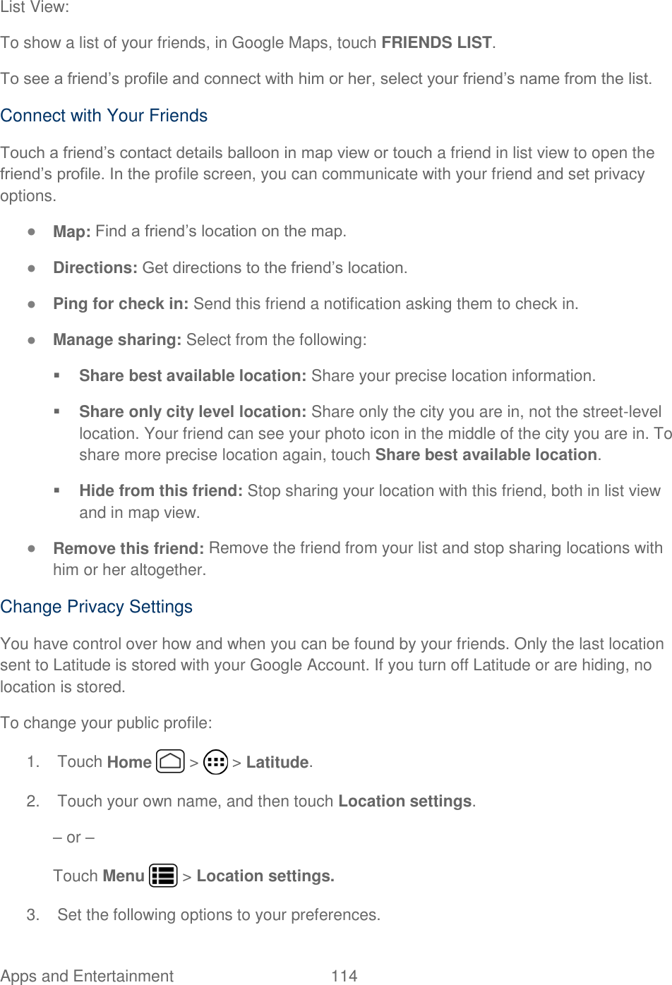 Apps and Entertainment  114   List View: To show a list of your friends, in Google Maps, touch FRIENDS LIST. To see a friend’s profile and connect with him or her, select your friend’s name from the list. Connect with Your Friends Touch a friend’s contact details balloon in map view or touch a friend in list view to open the friend’s profile. In the profile screen, you can communicate with your friend and set privacy options. ● Map: Find a friend’s location on the map. ● Directions: Get directions to the friend’s location. ● Ping for check in: Send this friend a notification asking them to check in. ● Manage sharing: Select from the following:  Share best available location: Share your precise location information.  Share only city level location: Share only the city you are in, not the street-level location. Your friend can see your photo icon in the middle of the city you are in. To share more precise location again, touch Share best available location.  Hide from this friend: Stop sharing your location with this friend, both in list view and in map view. ● Remove this friend: Remove the friend from your list and stop sharing locations with him or her altogether. Change Privacy Settings You have control over how and when you can be found by your friends. Only the last location sent to Latitude is stored with your Google Account. If you turn off Latitude or are hiding, no location is stored. To change your public profile: 1.  Touch Home   &gt;   &gt; Latitude. 2.  Touch your own name, and then touch Location settings. – or – Touch Menu   &gt; Location settings. 3.  Set the following options to your preferences. 