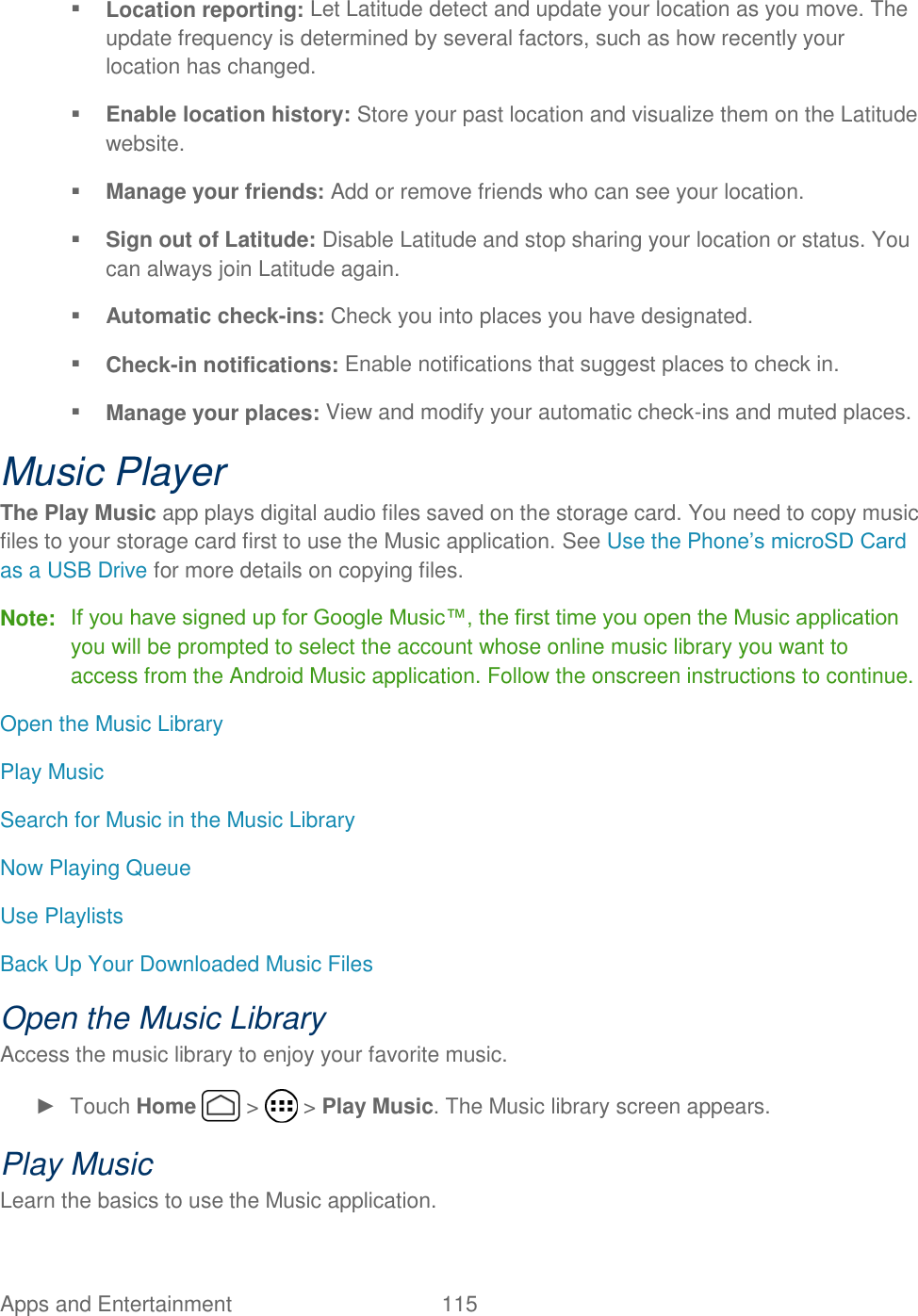 Apps and Entertainment  115    Location reporting: Let Latitude detect and update your location as you move. The update frequency is determined by several factors, such as how recently your location has changed.  Enable location history: Store your past location and visualize them on the Latitude website.  Manage your friends: Add or remove friends who can see your location.  Sign out of Latitude: Disable Latitude and stop sharing your location or status. You can always join Latitude again.  Automatic check-ins: Check you into places you have designated.  Check-in notifications: Enable notifications that suggest places to check in.  Manage your places: View and modify your automatic check-ins and muted places. Music Player The Play Music app plays digital audio files saved on the storage card. You need to copy music files to your storage card first to use the Music application. See Use the Phone’s microSD Card as a USB Drive for more details on copying files. Note:  If you have signed up for Google Music™, the first time you open the Music application you will be prompted to select the account whose online music library you want to access from the Android Music application. Follow the onscreen instructions to continue. Open the Music Library Play Music Search for Music in the Music Library Now Playing Queue Use Playlists Back Up Your Downloaded Music Files  Open the Music Library Access the music library to enjoy your favorite music. ►  Touch Home   &gt;   &gt; Play Music. The Music library screen appears. Play Music Learn the basics to use the Music application. 