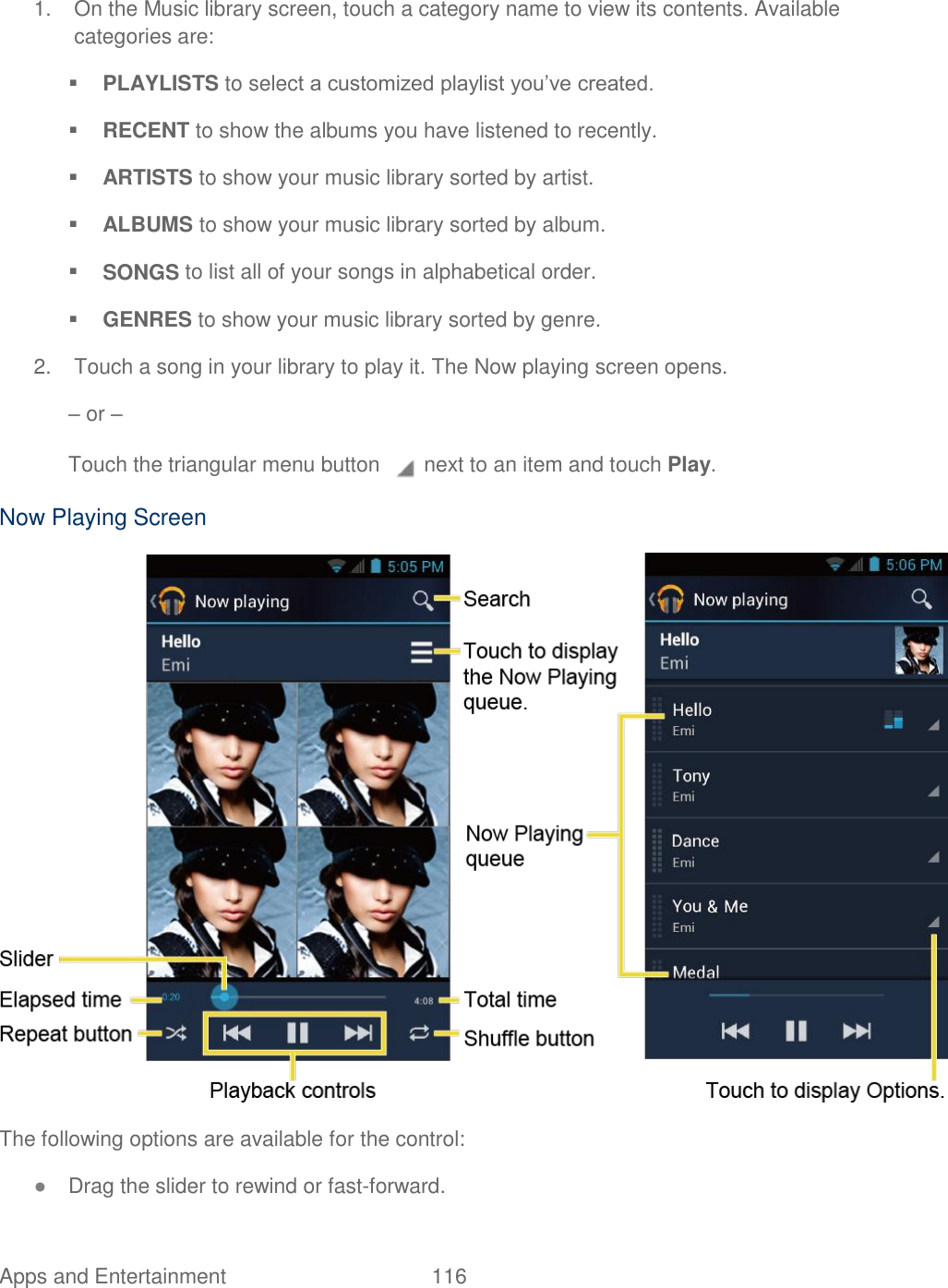 Apps and Entertainment  116   1.  On the Music library screen, touch a category name to view its contents. Available categories are:  PLAYLISTS to select a customized playlist you’ve created.  RECENT to show the albums you have listened to recently.  ARTISTS to show your music library sorted by artist.  ALBUMS to show your music library sorted by album.  SONGS to list all of your songs in alphabetical order.  GENRES to show your music library sorted by genre. 2.  Touch a song in your library to play it. The Now playing screen opens. – or – Touch the triangular menu button   next to an item and touch Play. Now Playing Screen  The following options are available for the control: ● Drag the slider to rewind or fast-forward. 