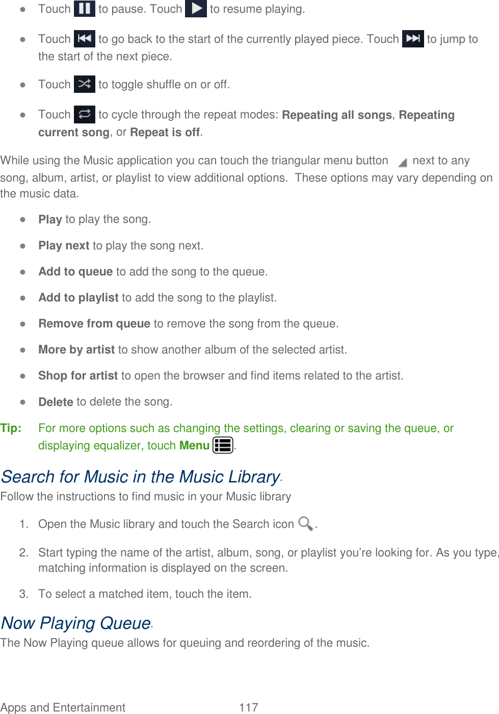Apps and Entertainment  117   ● Touch   to pause. Touch   to resume playing. ● Touch   to go back to the start of the currently played piece. Touch   to jump to the start of the next piece. ● Touch   to toggle shuffle on or off. ● Touch   to cycle through the repeat modes: Repeating all songs, Repeating current song, or Repeat is off. While using the Music application you can touch the triangular menu button   next to any song, album, artist, or playlist to view additional options.  These options may vary depending on the music data. ● Play to play the song. ● Play next to play the song next. ● Add to queue to add the song to the queue.  ● Add to playlist to add the song to the playlist. ● Remove from queue to remove the song from the queue. ● More by artist to show another album of the selected artist. ● Shop for artist to open the browser and find items related to the artist. ● Delete to delete the song. Tip:  For more options such as changing the settings, clearing or saving the queue, or displaying equalizer, touch Menu  . Search for Music in the Music Library. Follow the instructions to find music in your Music library 1.  Open the Music library and touch the Search icon  . 2.  Start typing the name of the artist, album, song, or playlist you’re looking for. As you type, matching information is displayed on the screen. 3.  To select a matched item, touch the item. Now Playing Queue. The Now Playing queue allows for queuing and reordering of the music.  