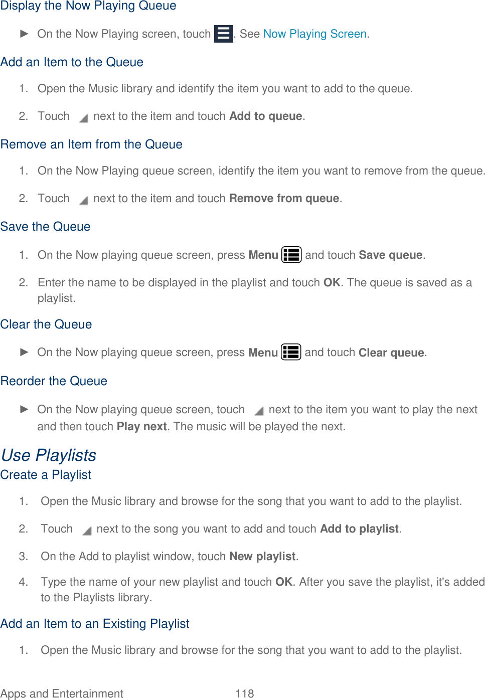 Apps and Entertainment  118   Display the Now Playing Queue ►  On the Now Playing screen, touch  . See Now Playing Screen.  Add an Item to the Queue 1.  Open the Music library and identify the item you want to add to the queue. 2.  Touch   next to the item and touch Add to queue.  Remove an Item from the Queue 1.  On the Now Playing queue screen, identify the item you want to remove from the queue. 2.  Touch   next to the item and touch Remove from queue.  Save the Queue 1.  On the Now playing queue screen, press Menu   and touch Save queue. 2.  Enter the name to be displayed in the playlist and touch OK. The queue is saved as a playlist.  Clear the Queue ►  On the Now playing queue screen, press Menu   and touch Clear queue.  Reorder the Queue ►  On the Now playing queue screen, touch   next to the item you want to play the next and then touch Play next. The music will be played the next.  Use Playlists Create a Playlist 1.  Open the Music library and browse for the song that you want to add to the playlist. 2.  Touch   next to the song you want to add and touch Add to playlist. 3.  On the Add to playlist window, touch New playlist. 4.  Type the name of your new playlist and touch OK. After you save the playlist, it&apos;s added to the Playlists library. Add an Item to an Existing Playlist 1.  Open the Music library and browse for the song that you want to add to the playlist. 