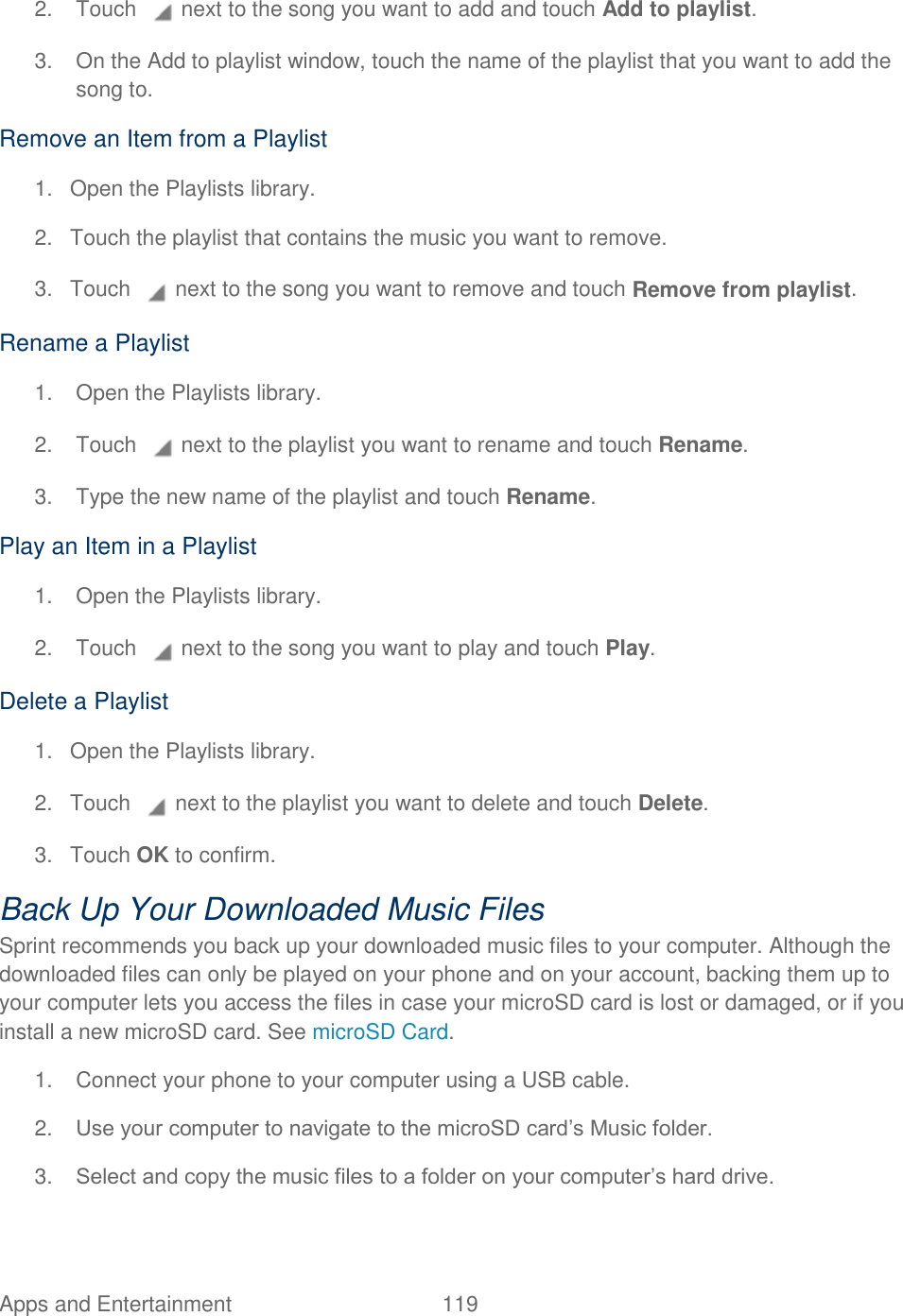 Apps and Entertainment  119   2.  Touch   next to the song you want to add and touch Add to playlist. 3.  On the Add to playlist window, touch the name of the playlist that you want to add the song to. Remove an Item from a Playlist 1.  Open the Playlists library. 2.  Touch the playlist that contains the music you want to remove. 3.  Touch   next to the song you want to remove and touch Remove from playlist. Rename a Playlist 1.  Open the Playlists library. 2.  Touch   next to the playlist you want to rename and touch Rename. 3.  Type the new name of the playlist and touch Rename. Play an Item in a Playlist 1.  Open the Playlists library. 2.  Touch   next to the song you want to play and touch Play. Delete a Playlist 1.  Open the Playlists library. 2. Touch   next to the playlist you want to delete and touch Delete. 3.  Touch OK to confirm. Back Up Your Downloaded Music Files Sprint recommends you back up your downloaded music files to your computer. Although the downloaded files can only be played on your phone and on your account, backing them up to your computer lets you access the files in case your microSD card is lost or damaged, or if you install a new microSD card. See microSD Card. 1.  Connect your phone to your computer using a USB cable. 2. Use your computer to navigate to the microSD card’s Music folder. 3. Select and copy the music files to a folder on your computer’s hard drive. 