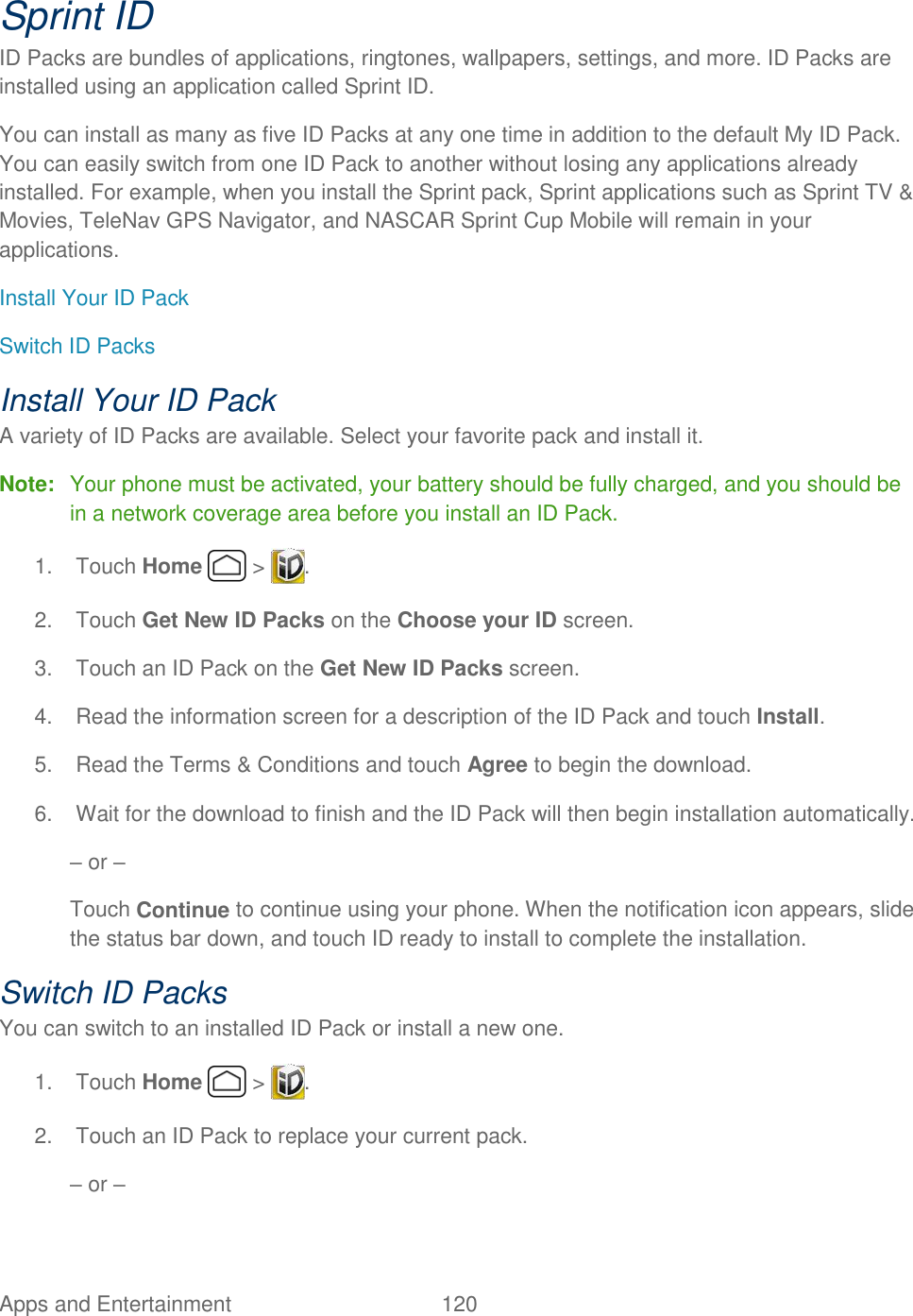 Apps and Entertainment  120   Sprint ID ID Packs are bundles of applications, ringtones, wallpapers, settings, and more. ID Packs are installed using an application called Sprint ID. You can install as many as five ID Packs at any one time in addition to the default My ID Pack. You can easily switch from one ID Pack to another without losing any applications already installed. For example, when you install the Sprint pack, Sprint applications such as Sprint TV &amp; Movies, TeleNav GPS Navigator, and NASCAR Sprint Cup Mobile will remain in your applications. Install Your ID Pack Switch ID Packs Install Your ID Pack A variety of ID Packs are available. Select your favorite pack and install it. Note:  Your phone must be activated, your battery should be fully charged, and you should be in a network coverage area before you install an ID Pack. 1.  Touch Home   &gt;  . 2.  Touch Get New ID Packs on the Choose your ID screen. 3.  Touch an ID Pack on the Get New ID Packs screen. 4.  Read the information screen for a description of the ID Pack and touch Install. 5.  Read the Terms &amp; Conditions and touch Agree to begin the download. 6.  Wait for the download to finish and the ID Pack will then begin installation automatically. – or – Touch Continue to continue using your phone. When the notification icon appears, slide the status bar down, and touch ID ready to install to complete the installation. Switch ID Packs You can switch to an installed ID Pack or install a new one. 1.  Touch Home   &gt;  .  2.  Touch an ID Pack to replace your current pack. – or – 