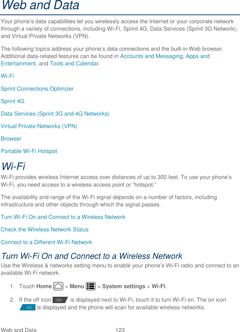 Web and Data  123   Web and Data Your phone’s data capabilities let you wirelessly access the Internet or your corporate network through a variety of connections, including Wi-Fi, Sprint 4G, Data Services (Sprint 3G Network), and Virtual Private Networks (VPN). The following topics address your phone’s data connections and the built-in Web browser. Additional data-related features can be found in Accounts and Messaging, Apps and Entertainment, and Tools and Calendar. Wi-Fi Sprint Connections Optimizer Sprint 4G Data Services (Sprint 3G and 4G Networks) Virtual Private Networks (VPN) Browser Portable Wi-Fi Hotspot Wi-Fi Wi-Fi provides wireless Internet access over distances of up to 300 feet. To use your phone’s Wi-Fi, you need access to a wireless access point or “hotspot.” The availability and range of the Wi-Fi signal depends on a number of factors, including infrastructure and other objects through which the signal passes. Turn Wi-Fi On and Connect to a Wireless Network Check the Wireless Network Status Connect to a Different Wi-Fi Network Turn Wi-Fi On and Connect to a Wireless Network Use the Wireless &amp; networks setting menu to enable your phone’s Wi-Fi radio and connect to an available Wi-Fi network. 1.  Touch Home   &gt; Menu   &gt; System settings &gt; Wi-Fi. 2.  If the off icon   is displayed next to Wi-Fi, touch it to turn Wi-Fi on. The on icon is displayed and the phone will scan for available wireless networks. 