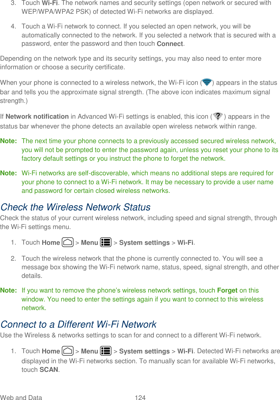 Web and Data  124   3.  Touch Wi-Fi. The network names and security settings (open network or secured with WEP/WPA/WPA2 PSK) of detected Wi-Fi networks are displayed. 4.  Touch a Wi-Fi network to connect. If you selected an open network, you will be automatically connected to the network. If you selected a network that is secured with a password, enter the password and then touch Connect. Depending on the network type and its security settings, you may also need to enter more information or choose a security certificate. When your phone is connected to a wireless network, the Wi-Fi icon ( ) appears in the status bar and tells you the approximate signal strength. (The above icon indicates maximum signal strength.) If Network notification in Advanced Wi-Fi settings is enabled, this icon ( ) appears in the status bar whenever the phone detects an available open wireless network within range. Note:  The next time your phone connects to a previously accessed secured wireless network, you will not be prompted to enter the password again, unless you reset your phone to its factory default settings or you instruct the phone to forget the network. Note:  Wi-Fi networks are self-discoverable, which means no additional steps are required for your phone to connect to a Wi-Fi network. It may be necessary to provide a user name and password for certain closed wireless networks. Check the Wireless Network Status Check the status of your current wireless network, including speed and signal strength, through the Wi-Fi settings menu. 1.  Touch Home   &gt; Menu   &gt; System settings &gt; Wi-Fi. 2.  Touch the wireless network that the phone is currently connected to. You will see a message box showing the Wi-Fi network name, status, speed, signal strength, and other details. Note:  If you want to remove the phone’s wireless network settings, touch Forget on this window. You need to enter the settings again if you want to connect to this wireless network. Connect to a Different Wi-Fi Network Use the Wireless &amp; networks settings to scan for and connect to a different Wi-Fi network. 1.  Touch Home   &gt; Menu   &gt; System settings &gt; Wi-Fi. Detected Wi-Fi networks are displayed in the Wi-Fi networks section. To manually scan for available Wi-Fi networks, touch SCAN. 