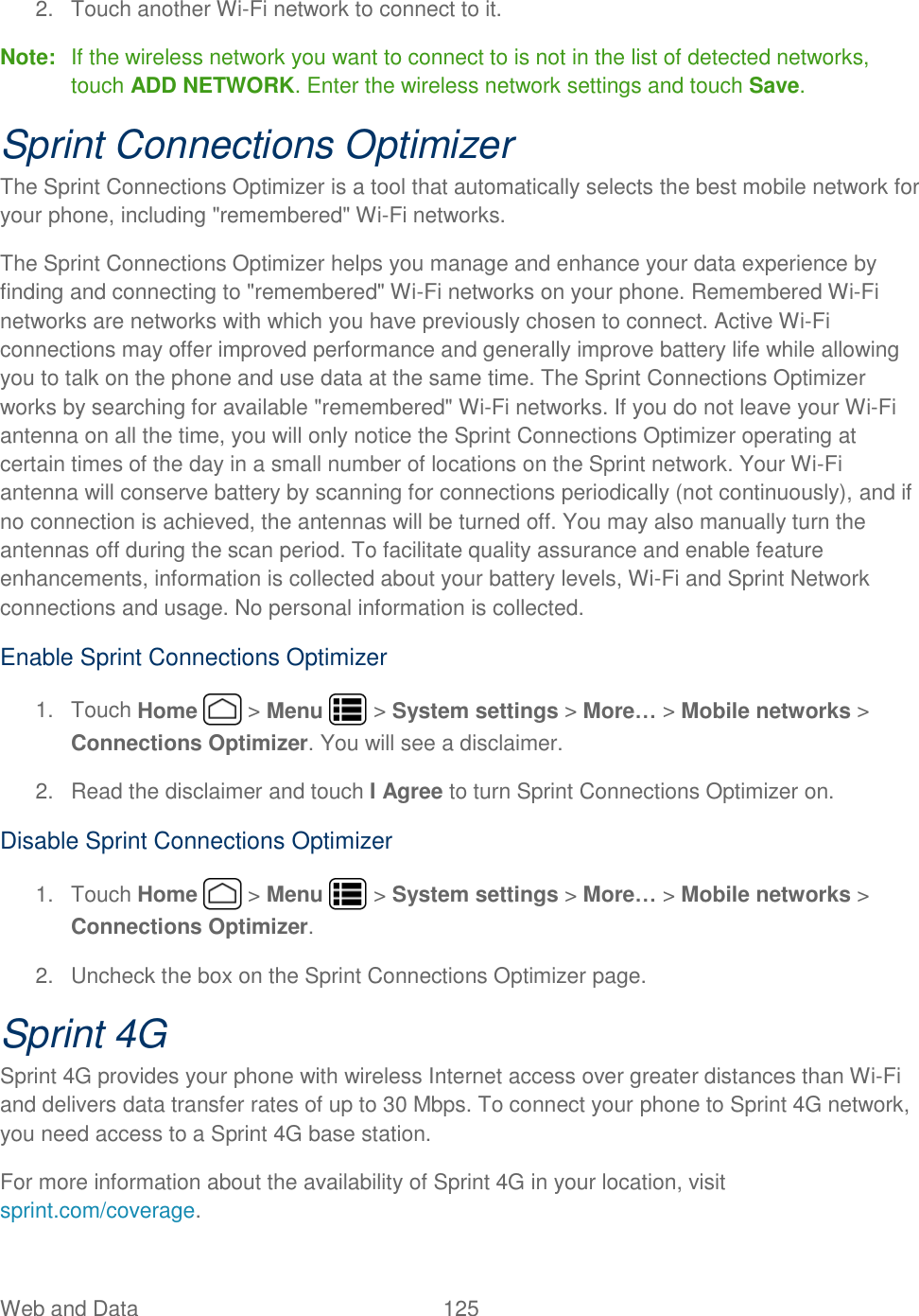 Web and Data  125   2.  Touch another Wi-Fi network to connect to it. Note:  If the wireless network you want to connect to is not in the list of detected networks, touch ADD NETWORK. Enter the wireless network settings and touch Save. Sprint Connections Optimizer The Sprint Connections Optimizer is a tool that automatically selects the best mobile network for your phone, including &quot;remembered&quot; Wi-Fi networks. The Sprint Connections Optimizer helps you manage and enhance your data experience by finding and connecting to &quot;remembered&quot; Wi-Fi networks on your phone. Remembered Wi-Fi networks are networks with which you have previously chosen to connect. Active Wi-Fi connections may offer improved performance and generally improve battery life while allowing you to talk on the phone and use data at the same time. The Sprint Connections Optimizer works by searching for available &quot;remembered&quot; Wi-Fi networks. If you do not leave your Wi-Fi antenna on all the time, you will only notice the Sprint Connections Optimizer operating at certain times of the day in a small number of locations on the Sprint network. Your Wi-Fi antenna will conserve battery by scanning for connections periodically (not continuously), and if no connection is achieved, the antennas will be turned off. You may also manually turn the antennas off during the scan period. To facilitate quality assurance and enable feature enhancements, information is collected about your battery levels, Wi-Fi and Sprint Network connections and usage. No personal information is collected. Enable Sprint Connections Optimizer 1.  Touch Home   &gt; Menu   &gt; System settings &gt; More… &gt; Mobile networks &gt; Connections Optimizer. You will see a disclaimer. 2.  Read the disclaimer and touch I Agree to turn Sprint Connections Optimizer on. Disable Sprint Connections Optimizer 1.  Touch Home   &gt; Menu   &gt; System settings &gt; More… &gt; Mobile networks &gt; Connections Optimizer. 2.  Uncheck the box on the Sprint Connections Optimizer page. Sprint 4G Sprint 4G provides your phone with wireless Internet access over greater distances than Wi-Fi and delivers data transfer rates of up to 30 Mbps. To connect your phone to Sprint 4G network, you need access to a Sprint 4G base station. For more information about the availability of Sprint 4G in your location, visit sprint.com/coverage. 