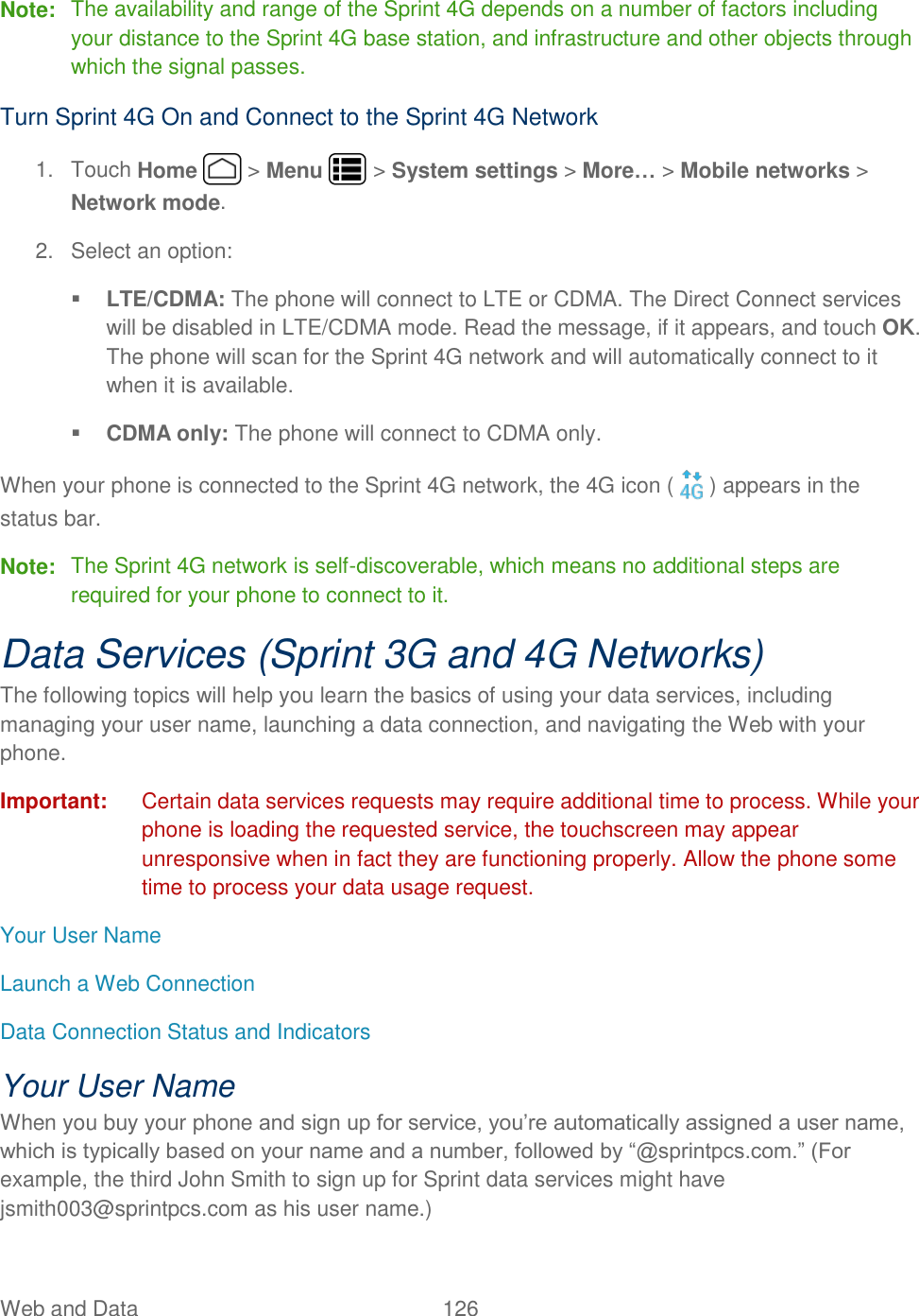 Web and Data  126   Note:  The availability and range of the Sprint 4G depends on a number of factors including your distance to the Sprint 4G base station, and infrastructure and other objects through which the signal passes. Turn Sprint 4G On and Connect to the Sprint 4G Network 1.  Touch Home   &gt; Menu   &gt; System settings &gt; More… &gt; Mobile networks &gt; Network mode. 2.  Select an option:  LTE/CDMA: The phone will connect to LTE or CDMA. The Direct Connect services will be disabled in LTE/CDMA mode. Read the message, if it appears, and touch OK. The phone will scan for the Sprint 4G network and will automatically connect to it when it is available.  CDMA only: The phone will connect to CDMA only.  When your phone is connected to the Sprint 4G network, the 4G icon ( ) appears in the status bar. Note:  The Sprint 4G network is self-discoverable, which means no additional steps are required for your phone to connect to it. Data Services (Sprint 3G and 4G Networks) The following topics will help you learn the basics of using your data services, including managing your user name, launching a data connection, and navigating the Web with your phone. Important:  Certain data services requests may require additional time to process. While your phone is loading the requested service, the touchscreen may appear unresponsive when in fact they are functioning properly. Allow the phone some time to process your data usage request. Your User Name Launch a Web Connection Data Connection Status and Indicators Your User Name When you buy your phone and sign up for service, you’re automatically assigned a user name, which is typically based on your name and a number, followed by “@sprintpcs.com.” (For example, the third John Smith to sign up for Sprint data services might have jsmith003@sprintpcs.com as his user name.) 