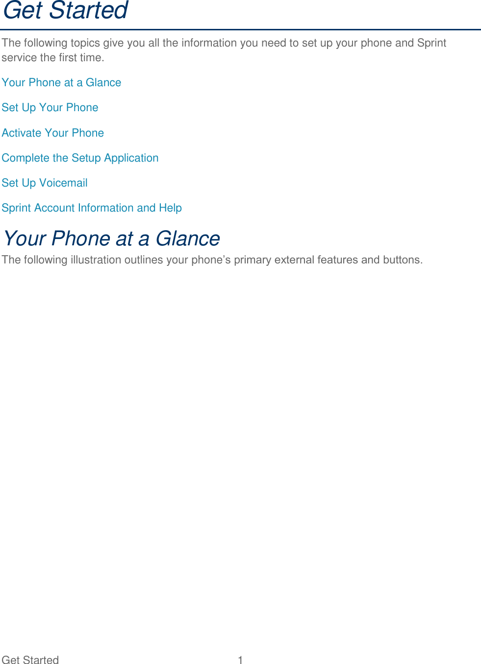 Get Started  1   Get Started The following topics give you all the information you need to set up your phone and Sprint service the first time. Your Phone at a Glance Set Up Your Phone Activate Your Phone Complete the Setup Application Set Up Voicemail Sprint Account Information and Help Your Phone at a Glance The following illustration outlines your phone’s primary external features and buttons. 