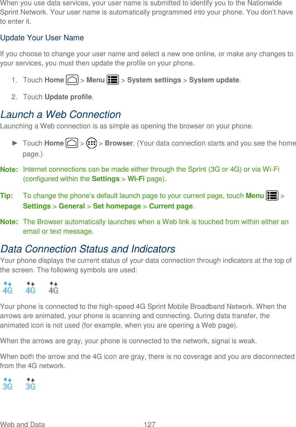 Web and Data  127   When you use data services, your user name is submitted to identify you to the Nationwide Sprint Network. Your user name is automatically programmed into your phone. You don’t have to enter it. Update Your User Name If you choose to change your user name and select a new one online, or make any changes to your services, you must then update the profile on your phone. 1.  Touch Home   &gt; Menu   &gt; System settings &gt; System update.  2.  Touch Update profile. Launch a Web Connection  Launching a Web connection is as simple as opening the browser on your phone. ►  Touch Home   &gt;   &gt; Browser. (Your data connection starts and you see the home page.) Note:  Internet connections can be made either through the Sprint (3G or 4G) or via Wi-Fi (configured within the Settings &gt; Wi-Fi page). Tip:  To change the phone’s default launch page to your current page, touch Menu   &gt; Settings &gt; General &gt; Set homepage &gt; Current page. Note:  The Browser automatically launches when a Web link is touched from within either an email or text message. Data Connection Status and Indicators Your phone displays the current status of your data connection through indicators at the top of the screen. The following symbols are used:      Your phone is connected to the high-speed 4G Sprint Mobile Broadband Network. When the arrows are animated, your phone is scanning and connecting. During data transfer, the animated icon is not used (for example, when you are opening a Web page). When the arrows are gray, your phone is connected to the network, signal is weak. When both the arrow and the 4G icon are gray, there is no coverage and you are disconnected from the 4G network.    