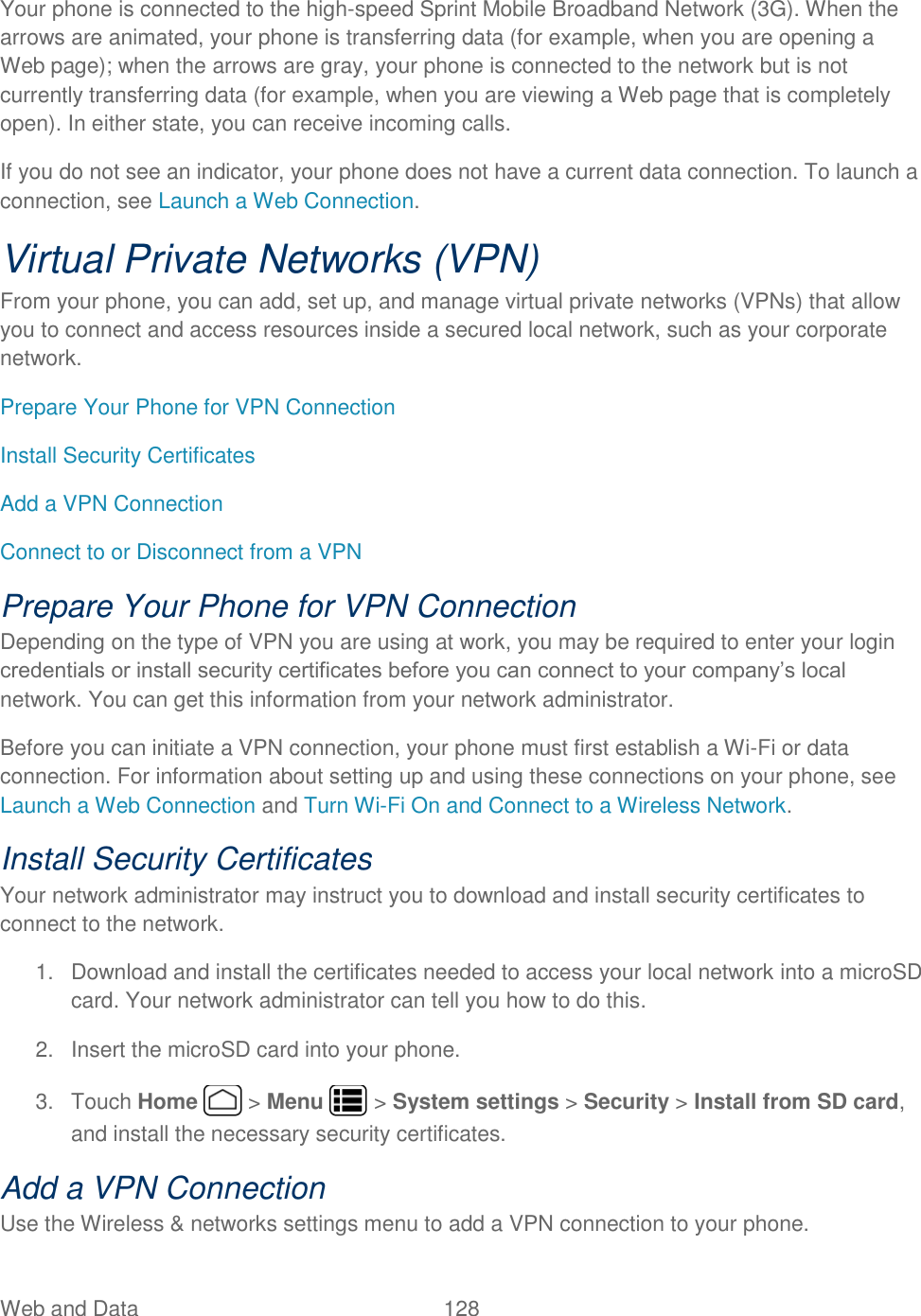 Web and Data  128   Your phone is connected to the high-speed Sprint Mobile Broadband Network (3G). When the arrows are animated, your phone is transferring data (for example, when you are opening a Web page); when the arrows are gray, your phone is connected to the network but is not currently transferring data (for example, when you are viewing a Web page that is completely open). In either state, you can receive incoming calls. If you do not see an indicator, your phone does not have a current data connection. To launch a connection, see Launch a Web Connection. Virtual Private Networks (VPN) From your phone, you can add, set up, and manage virtual private networks (VPNs) that allow you to connect and access resources inside a secured local network, such as your corporate network. Prepare Your Phone for VPN Connection Install Security Certificates Add a VPN Connection Connect to or Disconnect from a VPN Prepare Your Phone for VPN Connection Depending on the type of VPN you are using at work, you may be required to enter your login credentials or install security certificates before you can connect to your company’s local network. You can get this information from your network administrator. Before you can initiate a VPN connection, your phone must first establish a Wi-Fi or data connection. For information about setting up and using these connections on your phone, see Launch a Web Connection and Turn Wi-Fi On and Connect to a Wireless Network. Install Security Certificates Your network administrator may instruct you to download and install security certificates to connect to the network. 1.  Download and install the certificates needed to access your local network into a microSD card. Your network administrator can tell you how to do this. 2.  Insert the microSD card into your phone. 3.  Touch Home   &gt; Menu   &gt; System settings &gt; Security &gt; Install from SD card, and install the necessary security certificates. Add a VPN Connection Use the Wireless &amp; networks settings menu to add a VPN connection to your phone. 