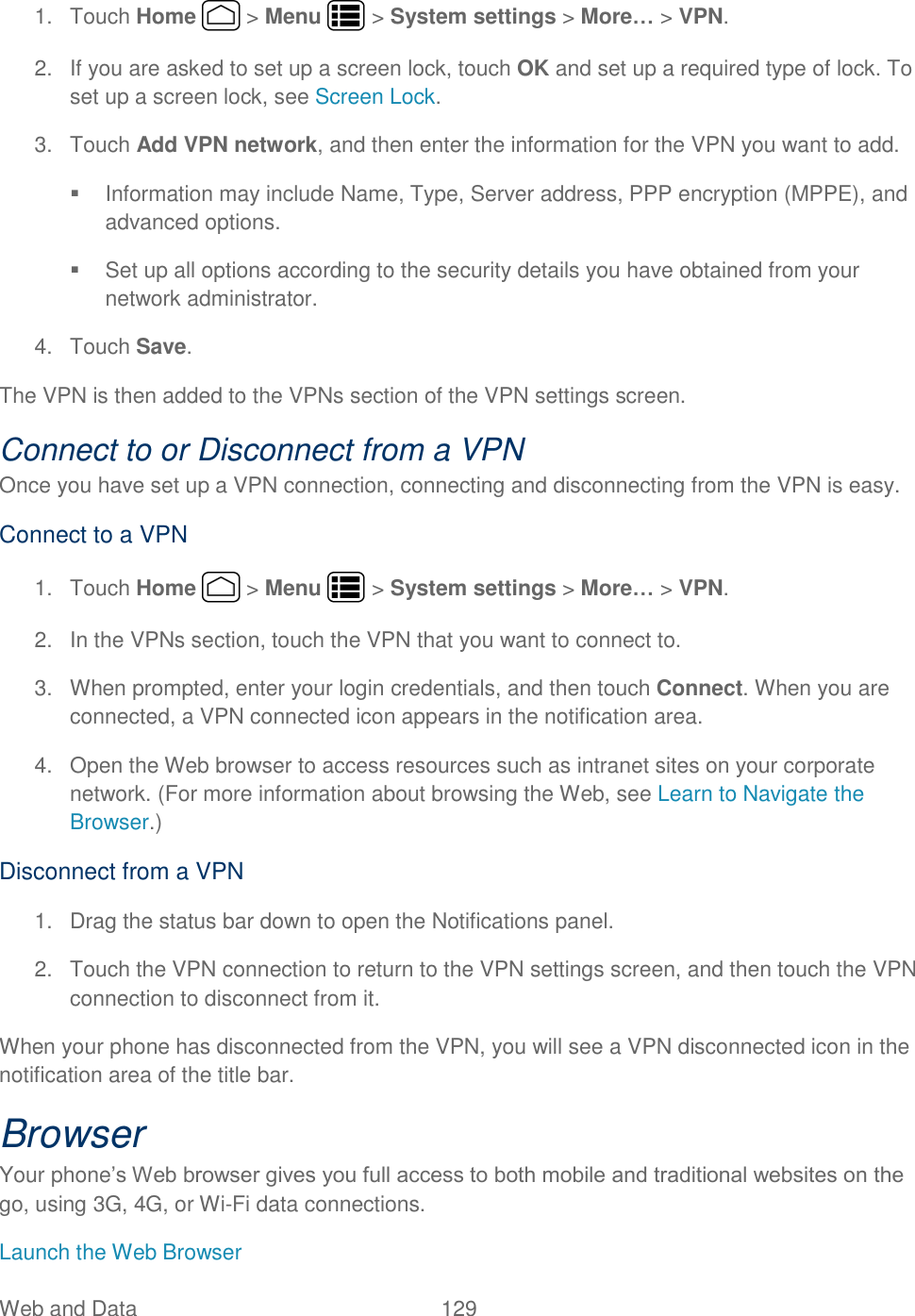 Web and Data  129   1.  Touch Home   &gt; Menu   &gt; System settings &gt; More… &gt; VPN. 2.  If you are asked to set up a screen lock, touch OK and set up a required type of lock. To set up a screen lock, see Screen Lock. 3.  Touch Add VPN network, and then enter the information for the VPN you want to add.   Information may include Name, Type, Server address, PPP encryption (MPPE), and advanced options.   Set up all options according to the security details you have obtained from your network administrator. 4.  Touch Save. The VPN is then added to the VPNs section of the VPN settings screen. Connect to or Disconnect from a VPN Once you have set up a VPN connection, connecting and disconnecting from the VPN is easy. Connect to a VPN 1.  Touch Home   &gt; Menu   &gt; System settings &gt; More… &gt; VPN. 2.  In the VPNs section, touch the VPN that you want to connect to. 3.  When prompted, enter your login credentials, and then touch Connect. When you are connected, a VPN connected icon appears in the notification area. 4.  Open the Web browser to access resources such as intranet sites on your corporate network. (For more information about browsing the Web, see Learn to Navigate the Browser.) Disconnect from a VPN 1.  Drag the status bar down to open the Notifications panel. 2.  Touch the VPN connection to return to the VPN settings screen, and then touch the VPN connection to disconnect from it.  When your phone has disconnected from the VPN, you will see a VPN disconnected icon in the notification area of the title bar. Browser Your phone’s Web browser gives you full access to both mobile and traditional websites on the go, using 3G, 4G, or Wi-Fi data connections. Launch the Web Browser 