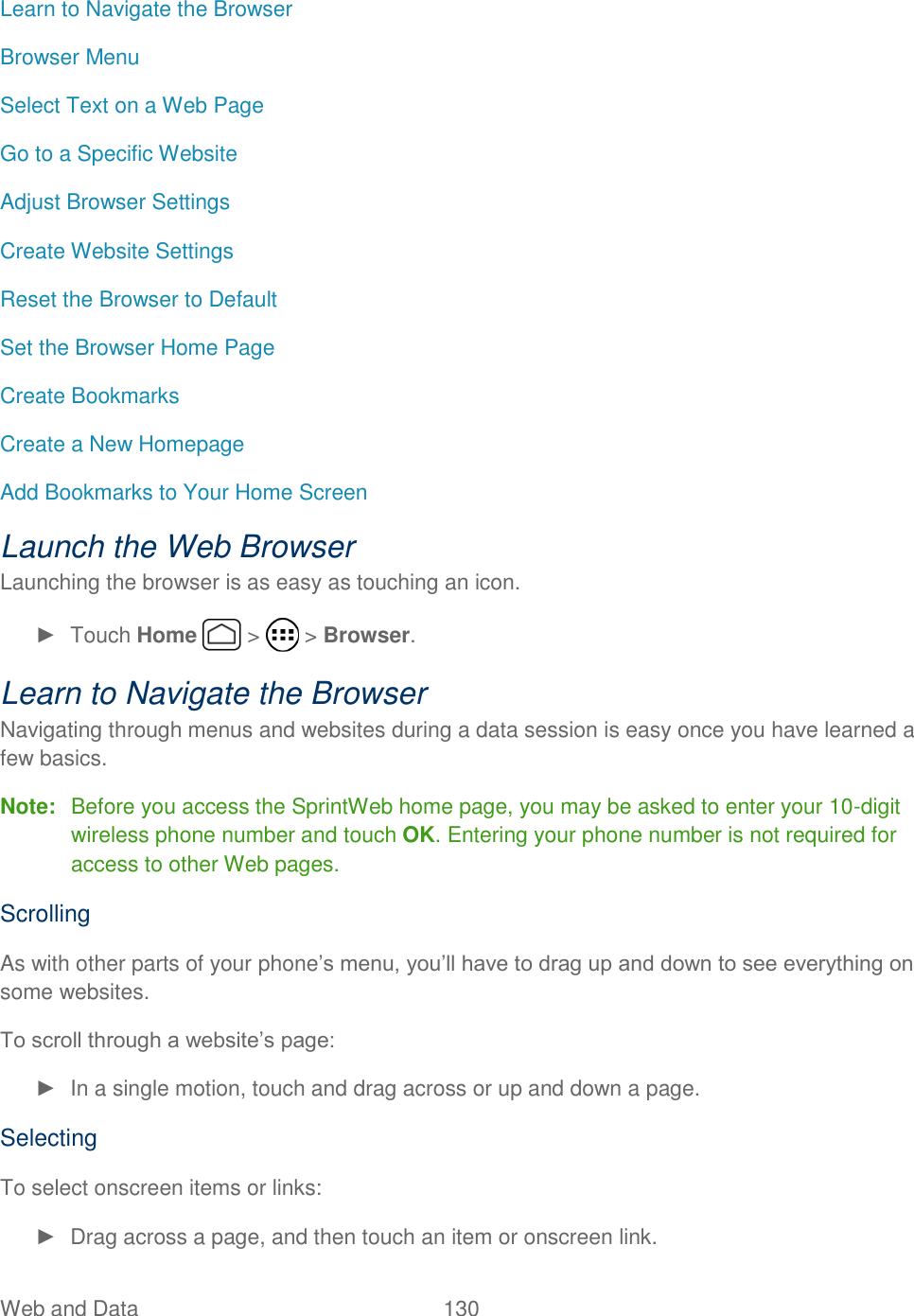 Web and Data  130   Learn to Navigate the Browser Browser Menu Select Text on a Web Page Go to a Specific Website Adjust Browser Settings Create Website Settings Reset the Browser to Default Set the Browser Home Page Create Bookmarks Create a New Homepage Add Bookmarks to Your Home Screen Launch the Web Browser Launching the browser is as easy as touching an icon. ►  Touch Home   &gt;   &gt; Browser. Learn to Navigate the Browser Navigating through menus and websites during a data session is easy once you have learned a few basics.  Note:  Before you access the SprintWeb home page, you may be asked to enter your 10-digit wireless phone number and touch OK. Entering your phone number is not required for access to other Web pages. Scrolling As with other parts of your phone’s menu, you’ll have to drag up and down to see everything on some websites. To scroll through a website’s page: ►  In a single motion, touch and drag across or up and down a page. Selecting To select onscreen items or links: ►  Drag across a page, and then touch an item or onscreen link. 