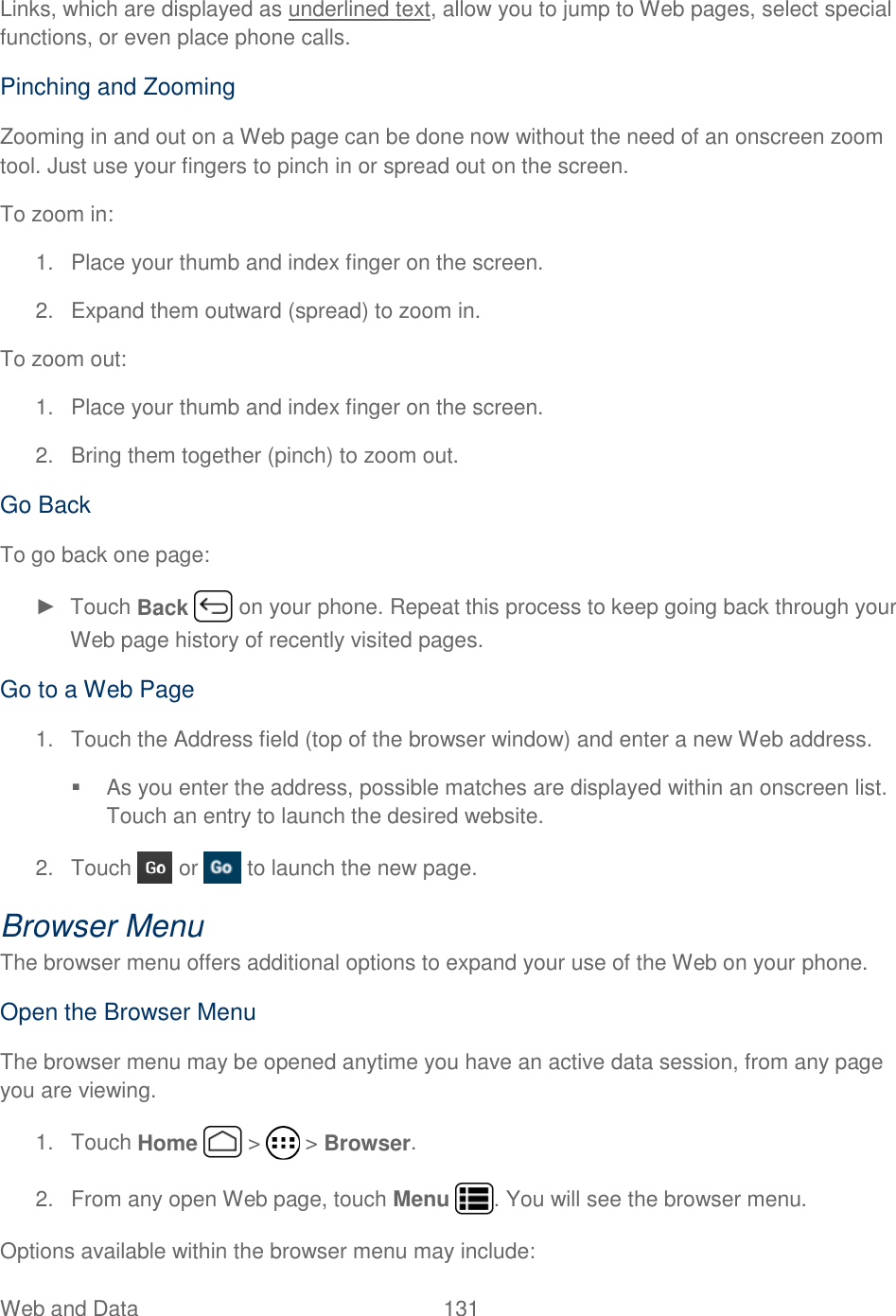 Web and Data  131   Links, which are displayed as underlined text, allow you to jump to Web pages, select special functions, or even place phone calls.  Pinching and Zooming Zooming in and out on a Web page can be done now without the need of an onscreen zoom tool. Just use your fingers to pinch in or spread out on the screen. To zoom in: 1.  Place your thumb and index finger on the screen. 2.  Expand them outward (spread) to zoom in.  To zoom out: 1.  Place your thumb and index finger on the screen. 2.  Bring them together (pinch) to zoom out.  Go Back To go back one page: ►  Touch Back   on your phone. Repeat this process to keep going back through your Web page history of recently visited pages. Go to a Web Page 1.  Touch the Address field (top of the browser window) and enter a new Web address.   As you enter the address, possible matches are displayed within an onscreen list. Touch an entry to launch the desired website. 2.  Touch   or   to launch the new page. Browser Menu The browser menu offers additional options to expand your use of the Web on your phone. Open the Browser Menu The browser menu may be opened anytime you have an active data session, from any page you are viewing.  1.  Touch Home   &gt;   &gt; Browser. 2.  From any open Web page, touch Menu  . You will see the browser menu. Options available within the browser menu may include: 