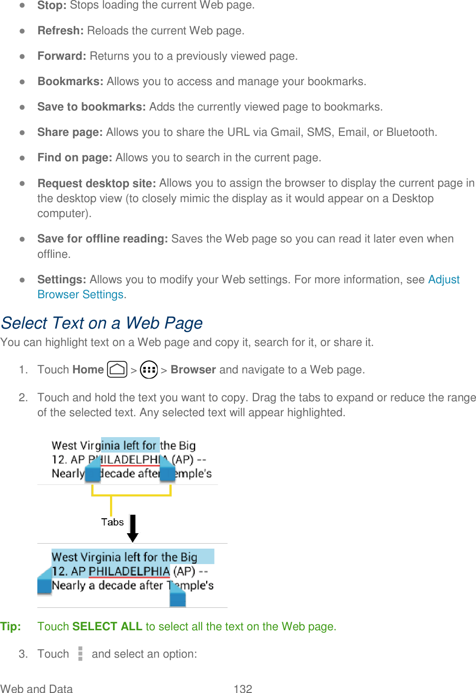 Web and Data  132   ● Stop: Stops loading the current Web page. ● Refresh: Reloads the current Web page. ● Forward: Returns you to a previously viewed page. ● Bookmarks: Allows you to access and manage your bookmarks.  ● Save to bookmarks: Adds the currently viewed page to bookmarks. ● Share page: Allows you to share the URL via Gmail, SMS, Email, or Bluetooth.  ● Find on page: Allows you to search in the current page.  ● Request desktop site: Allows you to assign the browser to display the current page in the desktop view (to closely mimic the display as it would appear on a Desktop computer).  ● Save for offline reading: Saves the Web page so you can read it later even when offline.  ● Settings: Allows you to modify your Web settings. For more information, see Adjust Browser Settings.  Select Text on a Web Page You can highlight text on a Web page and copy it, search for it, or share it. 1.  Touch Home   &gt;   &gt; Browser and navigate to a Web page. 2.  Touch and hold the text you want to copy. Drag the tabs to expand or reduce the range of the selected text. Any selected text will appear highlighted.  Tip:  Touch SELECT ALL to select all the text on the Web page. 3.  Touch   and select an option: 