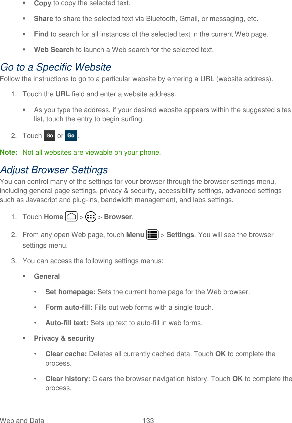 Web and Data  133    Copy to copy the selected text.  Share to share the selected text via Bluetooth, Gmail, or messaging, etc.  Find to search for all instances of the selected text in the current Web page.  Web Search to launch a Web search for the selected text. Go to a Specific Website Follow the instructions to go to a particular website by entering a URL (website address). 1.  Touch the URL field and enter a website address.   As you type the address, if your desired website appears within the suggested sites list, touch the entry to begin surfing. 2.  Touch   or  . Note:  Not all websites are viewable on your phone. Adjust Browser Settings You can control many of the settings for your browser through the browser settings menu, including general page settings, privacy &amp; security, accessibility settings, advanced settings such as Javascript and plug-ins, bandwidth management, and labs settings. 1.  Touch Home   &gt;   &gt; Browser. 2.  From any open Web page, touch Menu   &gt; Settings. You will see the browser settings menu. 3.  You can access the following settings menus:  General • Set homepage: Sets the current home page for the Web browser. • Form auto-fill: Fills out web forms with a single touch. • Auto-fill text: Sets up text to auto-fill in web forms.  Privacy &amp; security • Clear cache: Deletes all currently cached data. Touch OK to complete the process. • Clear history: Clears the browser navigation history. Touch OK to complete the process. 