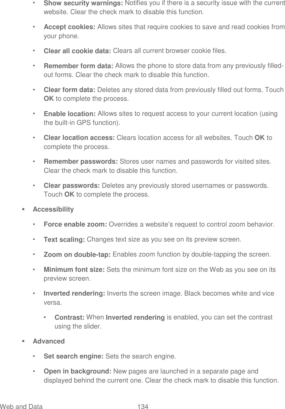 Web and Data  134   • Show security warnings: Notifies you if there is a security issue with the current website. Clear the check mark to disable this function.  • Accept cookies: Allows sites that require cookies to save and read cookies from your phone. • Clear all cookie data: Clears all current browser cookie files. • Remember form data: Allows the phone to store data from any previously filled-out forms. Clear the check mark to disable this function. • Clear form data: Deletes any stored data from previously filled out forms. Touch OK to complete the process. • Enable location: Allows sites to request access to your current location (using the built-in GPS function). • Clear location access: Clears location access for all websites. Touch OK to complete the process. • Remember passwords: Stores user names and passwords for visited sites. Clear the check mark to disable this function. • Clear passwords: Deletes any previously stored usernames or passwords. Touch OK to complete the process.  Accessibility • Force enable zoom: Overrides a website’s request to control zoom behavior. • Text scaling: Changes text size as you see on its preview screen. • Zoom on double-tap: Enables zoom function by double-tapping the screen. • Minimum font size: Sets the minimum font size on the Web as you see on its preview screen. • Inverted rendering: Inverts the screen image. Black becomes white and vice versa. ▪ Contrast: When Inverted rendering is enabled, you can set the contrast using the slider.  Advanced • Set search engine: Sets the search engine. • Open in background: New pages are launched in a separate page and displayed behind the current one. Clear the check mark to disable this function. 