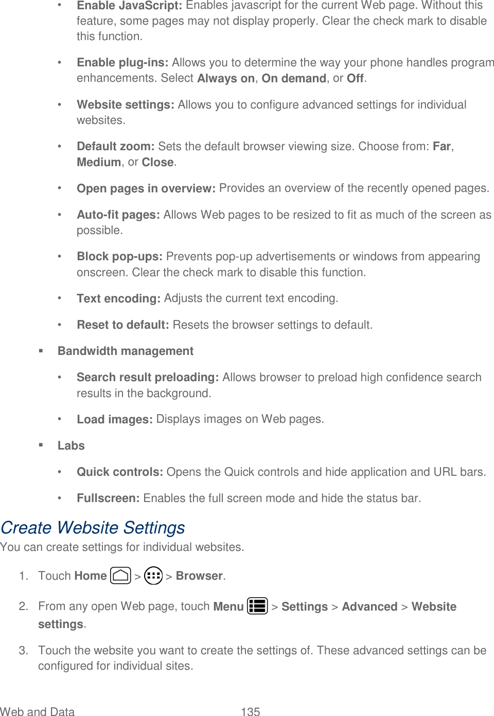 Web and Data  135   • Enable JavaScript: Enables javascript for the current Web page. Without this feature, some pages may not display properly. Clear the check mark to disable this function. • Enable plug-ins: Allows you to determine the way your phone handles program enhancements. Select Always on, On demand, or Off. • Website settings: Allows you to configure advanced settings for individual websites. • Default zoom: Sets the default browser viewing size. Choose from: Far, Medium, or Close. • Open pages in overview: Provides an overview of the recently opened pages. • Auto-fit pages: Allows Web pages to be resized to fit as much of the screen as possible. • Block pop-ups: Prevents pop-up advertisements or windows from appearing onscreen. Clear the check mark to disable this function. • Text encoding: Adjusts the current text encoding. • Reset to default: Resets the browser settings to default.  Bandwidth management • Search result preloading: Allows browser to preload high confidence search results in the background. • Load images: Displays images on Web pages.  Labs • Quick controls: Opens the Quick controls and hide application and URL bars. • Fullscreen: Enables the full screen mode and hide the status bar. Create Website Settings You can create settings for individual websites. 1.  Touch Home   &gt;   &gt; Browser. 2.  From any open Web page, touch Menu   &gt; Settings &gt; Advanced &gt; Website settings. 3.  Touch the website you want to create the settings of. These advanced settings can be configured for individual sites. 