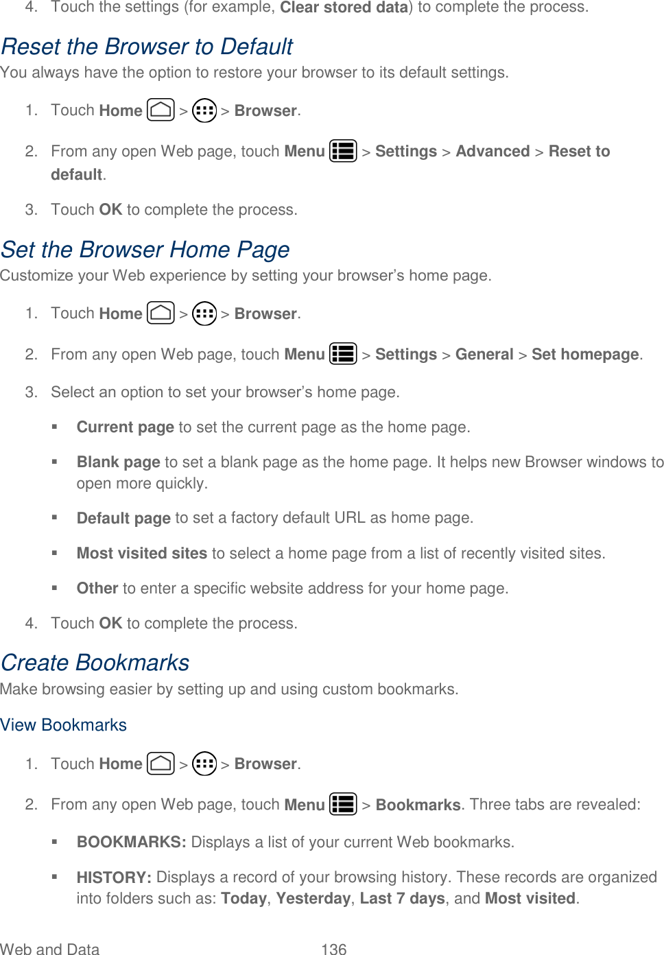 Web and Data  136   4.  Touch the settings (for example, Clear stored data) to complete the process. Reset the Browser to Default You always have the option to restore your browser to its default settings. 1.  Touch Home   &gt;   &gt; Browser. 2.  From any open Web page, touch Menu   &gt; Settings &gt; Advanced &gt; Reset to default. 3.  Touch OK to complete the process.  Set the Browser Home Page Customize your Web experience by setting your browser’s home page. 1.  Touch Home   &gt;   &gt; Browser. 2.  From any open Web page, touch Menu   &gt; Settings &gt; General &gt; Set homepage. 3. Select an option to set your browser’s home page.  Current page to set the current page as the home page.  Blank page to set a blank page as the home page. It helps new Browser windows to open more quickly.  Default page to set a factory default URL as home page.  Most visited sites to select a home page from a list of recently visited sites.  Other to enter a specific website address for your home page. 4.  Touch OK to complete the process. Create Bookmarks Make browsing easier by setting up and using custom bookmarks. View Bookmarks 1.  Touch Home   &gt;   &gt; Browser. 2.  From any open Web page, touch Menu   &gt; Bookmarks. Three tabs are revealed:  BOOKMARKS: Displays a list of your current Web bookmarks.  HISTORY: Displays a record of your browsing history. These records are organized into folders such as: Today, Yesterday, Last 7 days, and Most visited. 