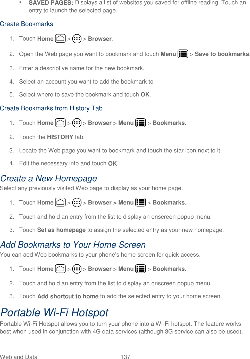 Web and Data  137    SAVED PAGES: Displays a list of websites you saved for offline reading. Touch an entry to launch the selected page. Create Bookmarks 1.  Touch Home   &gt;   &gt; Browser. 2.  Open the Web page you want to bookmark and touch Menu   &gt; Save to bookmarks. 3.  Enter a descriptive name for the new bookmark. 4.  Select an account you want to add the bookmark to 5.  Select where to save the bookmark and touch OK. Create Bookmarks from History Tab 1.  Touch Home   &gt;   &gt; Browser &gt; Menu   &gt; Bookmarks. 2.  Touch the HISTORY tab.  3.  Locate the Web page you want to bookmark and touch the star icon next to it. 4.  Edit the necessary info and touch OK. Create a New Homepage Select any previously visited Web page to display as your home page. 1.  Touch Home   &gt;   &gt; Browser &gt; Menu   &gt; Bookmarks. 2.  Touch and hold an entry from the list to display an onscreen popup menu. 3.  Touch Set as homepage to assign the selected entry as your new homepage. Add Bookmarks to Your Home Screen You can add Web bookmarks to your phone’s home screen for quick access. 1.  Touch Home   &gt;   &gt; Browser &gt; Menu   &gt; Bookmarks. 2.  Touch and hold an entry from the list to display an onscreen popup menu. 3.  Touch Add shortcut to home to add the selected entry to your home screen. Portable Wi-Fi Hotspot Portable Wi-Fi Hotspot allows you to turn your phone into a Wi-Fi hotspot. The feature works best when used in conjunction with 4G data services (although 3G service can also be used).  